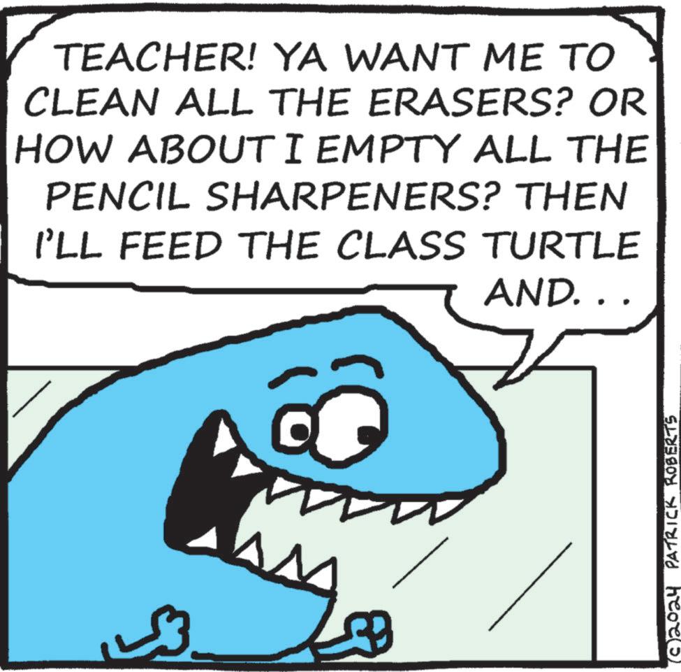 Happy OCR: TEACHER! YA WANT ME TO CLEAN ALL THE ERASERS? OR HOW ABOUT I EMPTY ALL THE PENCIL SHARPENERS? THEN I'LL FEED THE CLASS TURTLE AND. . . (© 2024 PATRICK ROBERTS TEACHER ! YA WANT ME TO CLEAN ALL THE ERASERS ? OR HOW ABOUT I EMPTY ALL THE PENCIL SHARPENERS ? THEN I'LL FEED THE CLASS TURTLE AND . . . ( © 2024 PATRICK ROBERTS