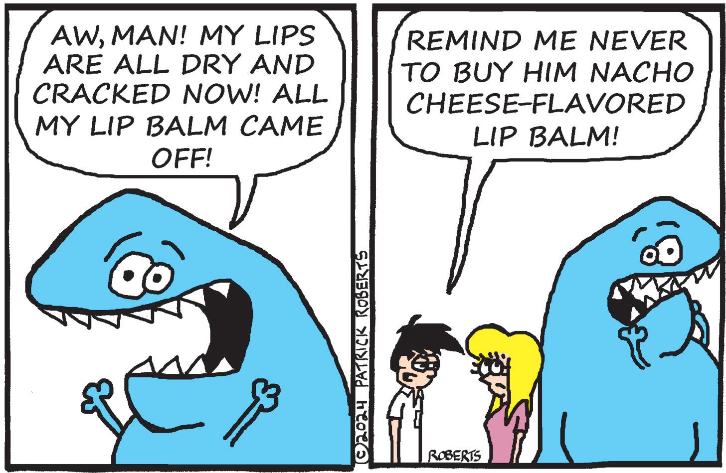 Sharing OCR: AWMAN! MY LIPS ARE ALL DRY AND CRACKED NOW! ALL MY LIP BALM CAME OFF! REMIND ME NEVER TO BUY HIM NACHO CHEESE-FLAVORED LIP BALM! © 2024 PATRICK ROBERTS ROBERTS AWMAN ! MY LIPS ARE ALL DRY AND CRACKED NOW ! ALL MY LIP BALM CAME OFF ! REMIND ME NEVER TO BUY HIM NACHO CHEESE - FLAVORED LIP BALM ! © 2024 PATRICK ROBERTS ROBERTS