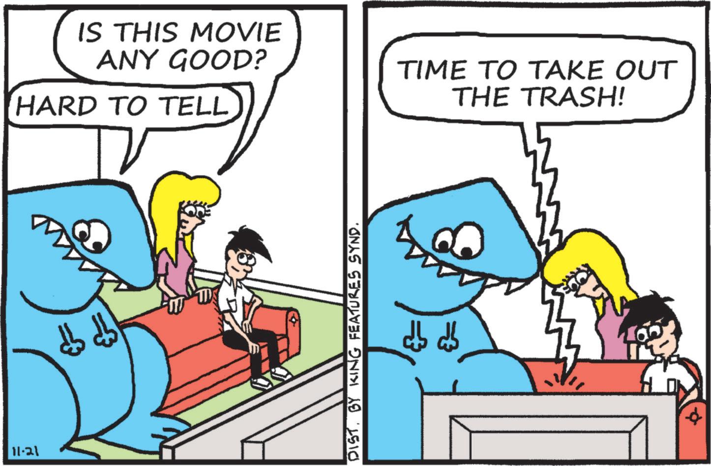 Adaptation OCR: 11-21 IS THIS MOVIE ANY GOOD? HARD TO TELL TIME TO TAKE OUT THE TRASH! DIST. BY KING FEATURES SYND. ??? ???? 3 11-21 IS THIS MOVIE ANY GOOD ? HARD TO TELL TIME TO TAKE OUT THE TRASH ! DIST . BY KING FEATURES SYND . ??? ???? 3