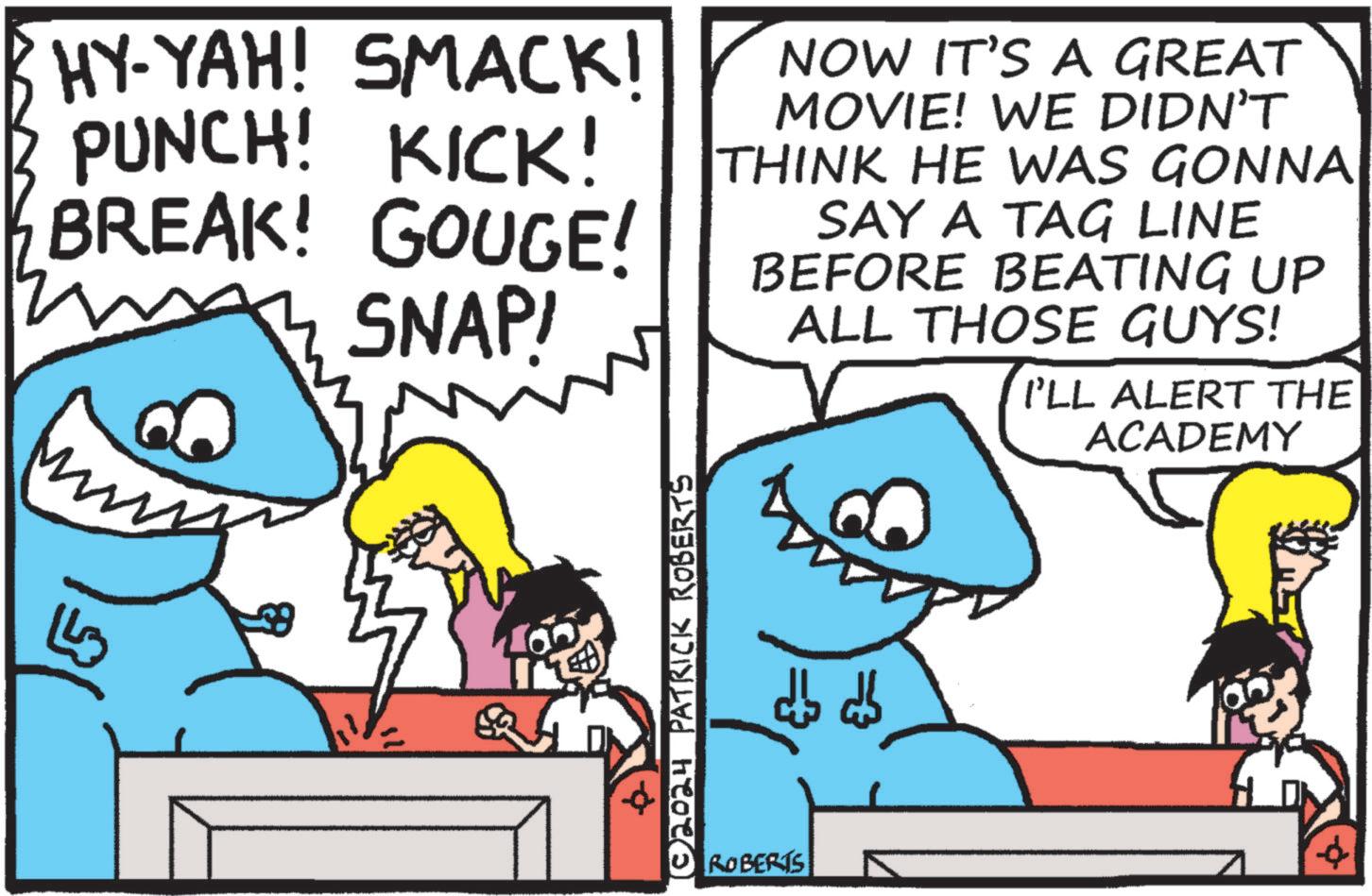 Conversation OCR: HY-YAH! SMACK! PUNCH! KICK! BREAK! GOUGE! SNAP! NOW IT'S A GREAT MOVIE! WE DIDN'T THINK HE WAS GONNA SAY A TAG LINE BEFORE BEATING UP ALL THOSE GUYS! I'LL ALERT THE ACADEMY ?? © 2024 PATRICK ROBERTS =3 ROBERTS HY - YAH ! SMACK ! PUNCH ! KICK ! BREAK ! GOUGE ! SNAP ! NOW IT'S A GREAT MOVIE ! WE DIDN'T THINK HE WAS GONNA SAY A TAG LINE BEFORE BEATING UP ALL THOSE GUYS ! I'LL ALERT THE ACADEMY ?? © 2024 PATRICK ROBERTS = 3 ROBERTS