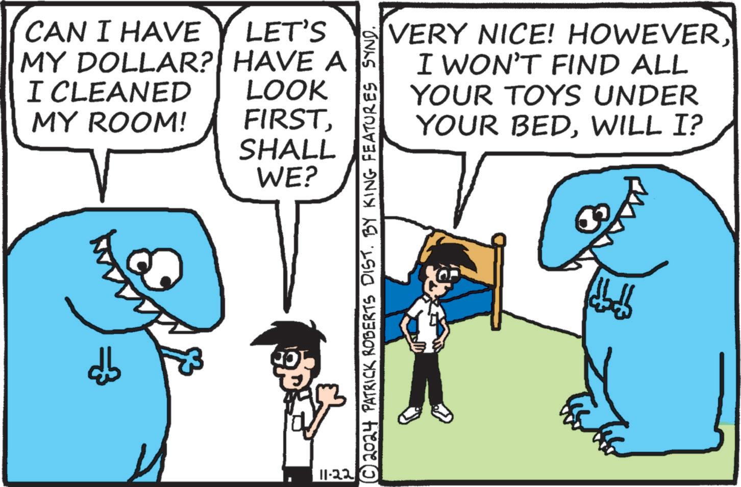 Happy OCR: CAN I HAVE LET'S MY DOLLAR? HAVE A I CLEANED MY ROOM! db LOOK FIRSTSHALL WE? 11.22 © 2024 PATRICK ROBERTS DIST. BY KING FEATURES SYND. VERY NICE! HOWEVERI WON'T FIND ALL YOUR TOYS UNDER BEDWILL I? YOUR ????? ???? CAN I HAVE LET'S MY DOLLAR ? HAVE A I CLEANED MY ROOM ! db LOOK FIRSTSHALL WE ? 11.22 © 2024 PATRICK ROBERTS DIST . BY KING FEATURES SYND . VERY NICE ! HOWEVERI WON'T FIND ALL YOUR TOYS UNDER BEDWILL I ? YOUR ????? ????