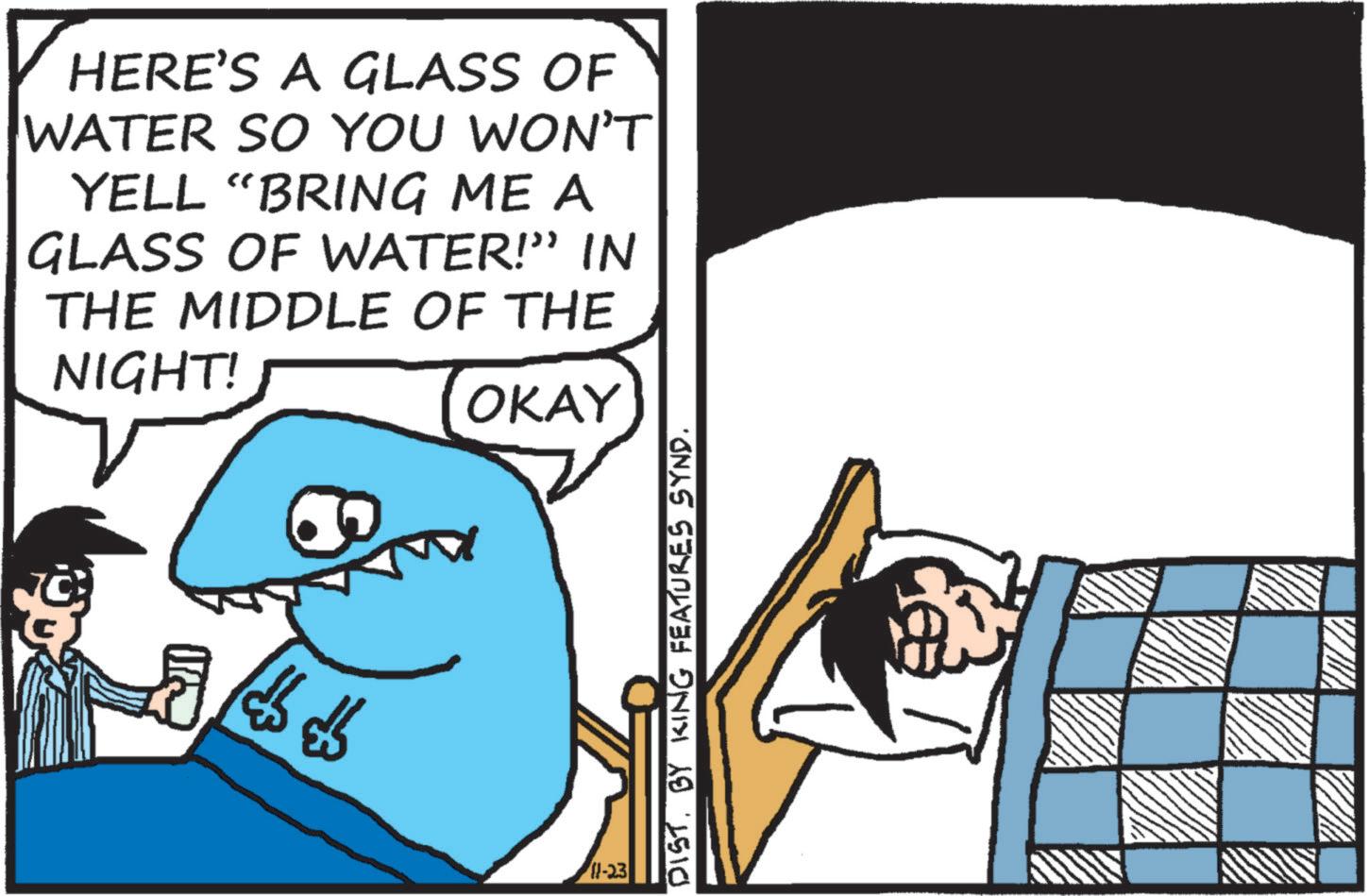 Pleased OCR: HERE'S A GLASS OF WATER SO YOU WON'T YELL "BRING ME A GLASS OF WATER!” IN THE MIDDLE OF THE NIGHT! OKAY 11-23 DIST. BY KING FEATURES SYND. HERE'S A GLASS OF WATER SO YOU WON'T YELL " BRING ME A GLASS OF WATER ! ” IN THE MIDDLE OF THE NIGHT ! OKAY 11-23 DIST . BY KING FEATURES SYND .