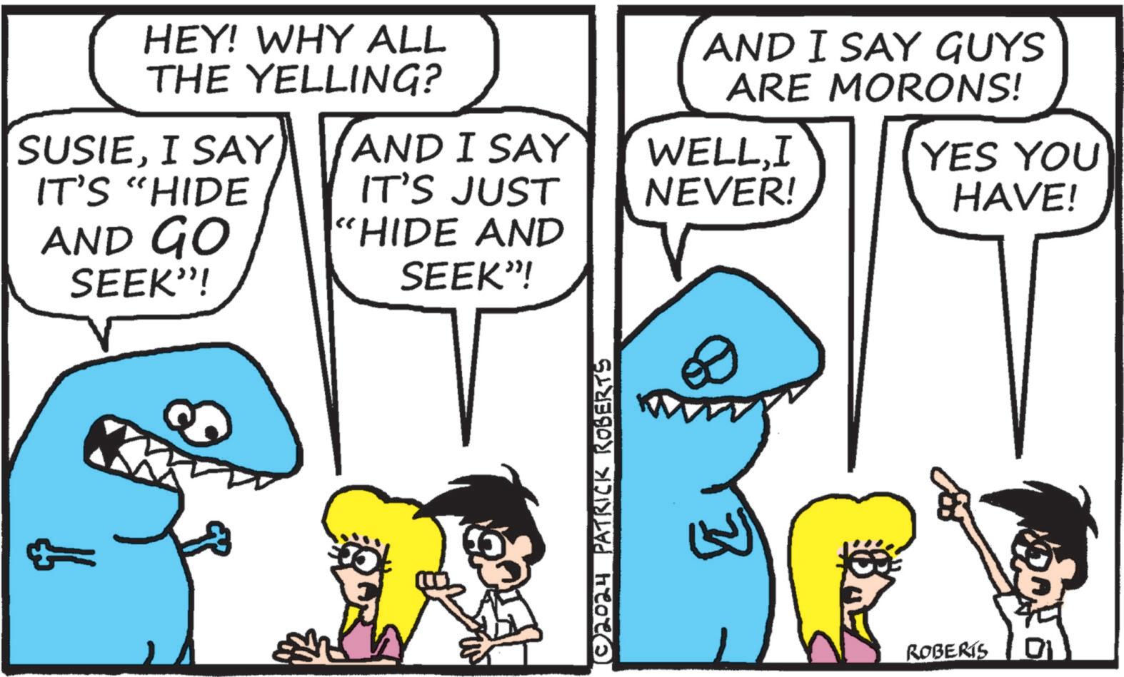 Organism OCR: HEY! WHY ALL THE YELLING? SUSIEI SAY IT'S "HIDE AND GO SEEK"! AND I SAY GUYS ARE MORONS! YES YOU HAVE! AND I SAY WELLI IT'S JUST NEVER! "HIDE AND SEEK"! ©2024 PATRICK ROBERTS ROBERTS HEY ! WHY ALL THE YELLING ? SUSIEI SAY IT'S " HIDE AND GO SEEK " ! AND I SAY GUYS ARE MORONS ! YES YOU HAVE ! AND I SAY WELLI IT'S JUST NEVER ! " HIDE AND SEEK " ! © 2024 PATRICK ROBERTS ROBERTS