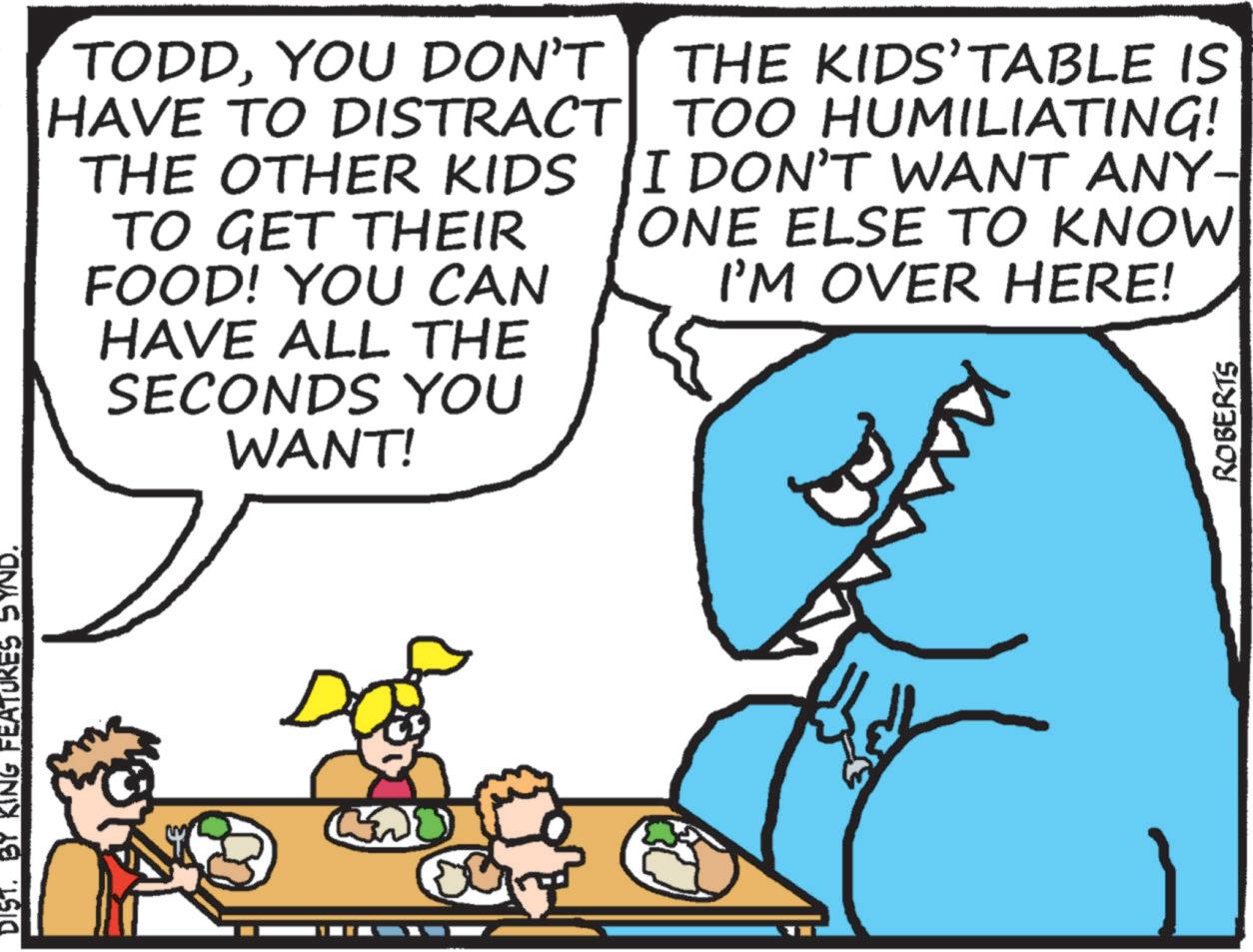Rectangle OCR: DIST. BY KING FEATURES SYND. TODDYOU DON'T THE KIDS’TABLE IS HAVE TO DISTRACT| TOO HUMILIATING! THE OTHER KIDS TO GET THEIR FOOD! YOU CAN HAVE ALL THE SECONDS YOU WANT! I DON'T WANT ANY- ONE ELSE TO KNOW I'M OVER HERE! ROBERTS DIST . BY KING FEATURES SYND . TODDYOU DON'T THE KIDS’TABLE IS HAVE TO DISTRACT | TOO HUMILIATING ! THE OTHER KIDS TO GET THEIR FOOD ! YOU CAN HAVE ALL THE SECONDS YOU WANT ! I DON'T WANT ANY- ONE ELSE TO KNOW I'M OVER HERE ! ROBERTS