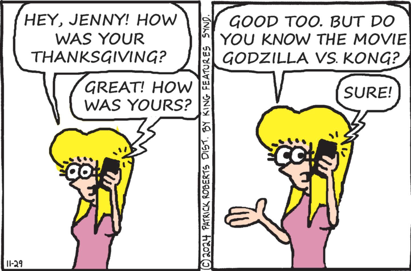 Mammal OCR: 11-29 HEYJENNY! HOW WAS YOUR THANKSGIVING? GREAT! HOW WAS YOURS? ao! © 2024 PATRICK ROBERTS DIST. BY KING FEATURES SYND. GOOD TOO. BUT DO YOU KNOW THE MOVIE GODZILLA VS. KONG? Co SURE! 11-29 HEYJENNY ! HOW WAS YOUR THANKSGIVING ? GREAT ! HOW WAS YOURS ? ao ! © 2024 PATRICK ROBERTS DIST . BY KING FEATURES SYND . GOOD TOO . BUT DO YOU KNOW THE MOVIE GODZILLA VS. KONG ? Co SURE !