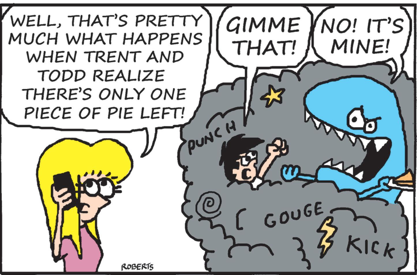 Font OCR: WELLTHAT'S PRETTY MUCH WHAT HAPPENS WHEN TRENT AND TODD REALIZE THERE'S ONLY ONE PIECE OF PIE LEFT! ROBERTS PUNCH GIMME THAT! NO! IT'S MINE! [ GOUGE KICK WELLTHAT'S PRETTY MUCH WHAT HAPPENS WHEN TRENT AND TODD REALIZE THERE'S ONLY ONE PIECE OF PIE LEFT ! ROBERTS PUNCH GIMME THAT ! NO ! IT'S MINE ! [ GOUGE KICK