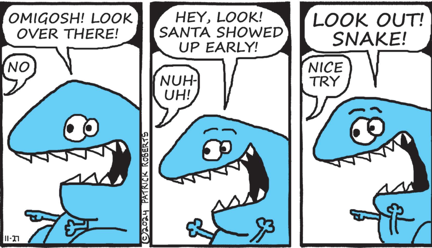Rectangle OCR: 11-27 OMIGOSH! LOOK OVER THERE! NO HEYLOOK! SANTA SHOWED UP EARLY! NUH- ©2024 PATRICK ROBERTS UH! N LOOK OUT! SNAKE! NICE TRY f 11-27 OMIGOSH ! LOOK OVER THERE ! NO HEYLOOK ! SANTA SHOWED UP EARLY ! NUH- © 2024 PATRICK ROBERTS UH ! N LOOK OUT ! SNAKE ! NICE TRY f
