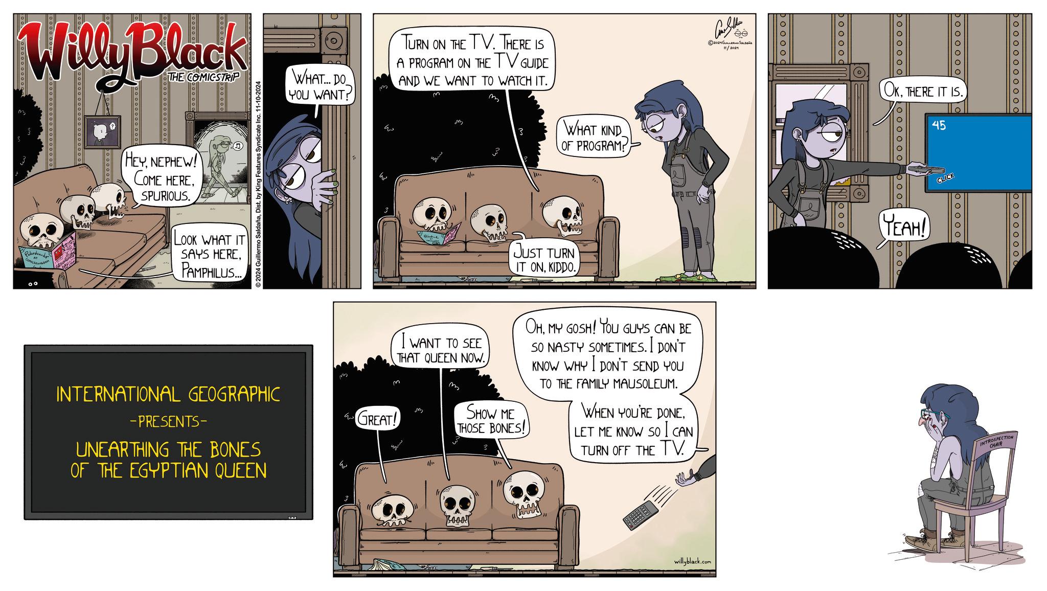 Fiction OCR: Willy Black THE COMICSTRIP 00 O O O O O O O O O O O HEYNEPHEW! COME HERESPURIOUS. WHAT... DO YOU WANT? m TURN ON THE TV. THERE IS A PROGRAM ON THE TV GUIDE AND WE WANT TO WATCH IT. m 3 WHAT KIND OF PROGRAM! Con Sellers ©2024GULL SEL 11/2024 ©2024 Guillermo SaldañaDist. by King Features Syndicate Inc. 11-10-2024 LOOK WHAT IT SAYS HEREPAMPHILUS... JUST TURN IT ONKIDDO. pooooc INTERNATIONAL GEOGRAPHIC -PRESENTS- UNEARTHING THE BONES OF THE EGYPTIAN QUEEN GREAT! I WANT TO SEE THAT QUEEN NOW.) m SHOW ME THOSE BONES! OHMY GOSH! YOU GUYS CAN BE SO NASTY SOMETIMES. I DON'T KNOW WHY I DON'T SEND YOU TO THE FAMILY MAUSOLEUM. WHEN YOU'RE DONELET ME KNOW SO I CAN TURN OFF THE TV. willyblack.com 0000000 Doooooo OKTHERE IT IS. 100000o oood 45 CLICK YEAH! boo 000 00 00000000000 20000000 INTROSPECTION CHAIR Willy Black THE COMICSTRIP 00 O O O O O O O O O O O HEYNEPHEW ! COME HERESPURIOUS . WHAT ... DO YOU WANT ? m TURN ON THE TV . THERE IS A PROGRAM ON THE TV GUIDE AND WE WANT TO WATCH IT . m 3 WHAT KIND OF PROGRAM ! Con Sellers © 2024GULL SEL 11/2024 © 2024 Guillermo SaldañaDist . by King Features Syndicate Inc. 11-10-2024 LOOK WHAT IT SAYS HEREPAMPHILUS ... JUST TURN IT ONKIDDO . pooooc INTERNATIONAL GEOGRAPHIC -PRESENTS- UNEARTHING THE BONES OF THE EGYPTIAN QUEEN GREAT ! I WANT TO SEE THAT QUEEN NOW . ) m SHOW ME THOSE BONES ! OHMY GOSH ! YOU GUYS CAN BE SO NASTY SOMETIMES . I DON'T KNOW WHY I DON'T SEND YOU TO THE FAMILY MAUSOLEUM . WHEN YOU'RE DONELET ME KNOW SO I CAN TURN OFF THE TV . willyblack.com 0000000 Doooooo OKTHERE IT IS . 100000o oood 45 CLICK YEAH ! boo 000 00 00000000000 20000000 INTROSPECTION CHAIR