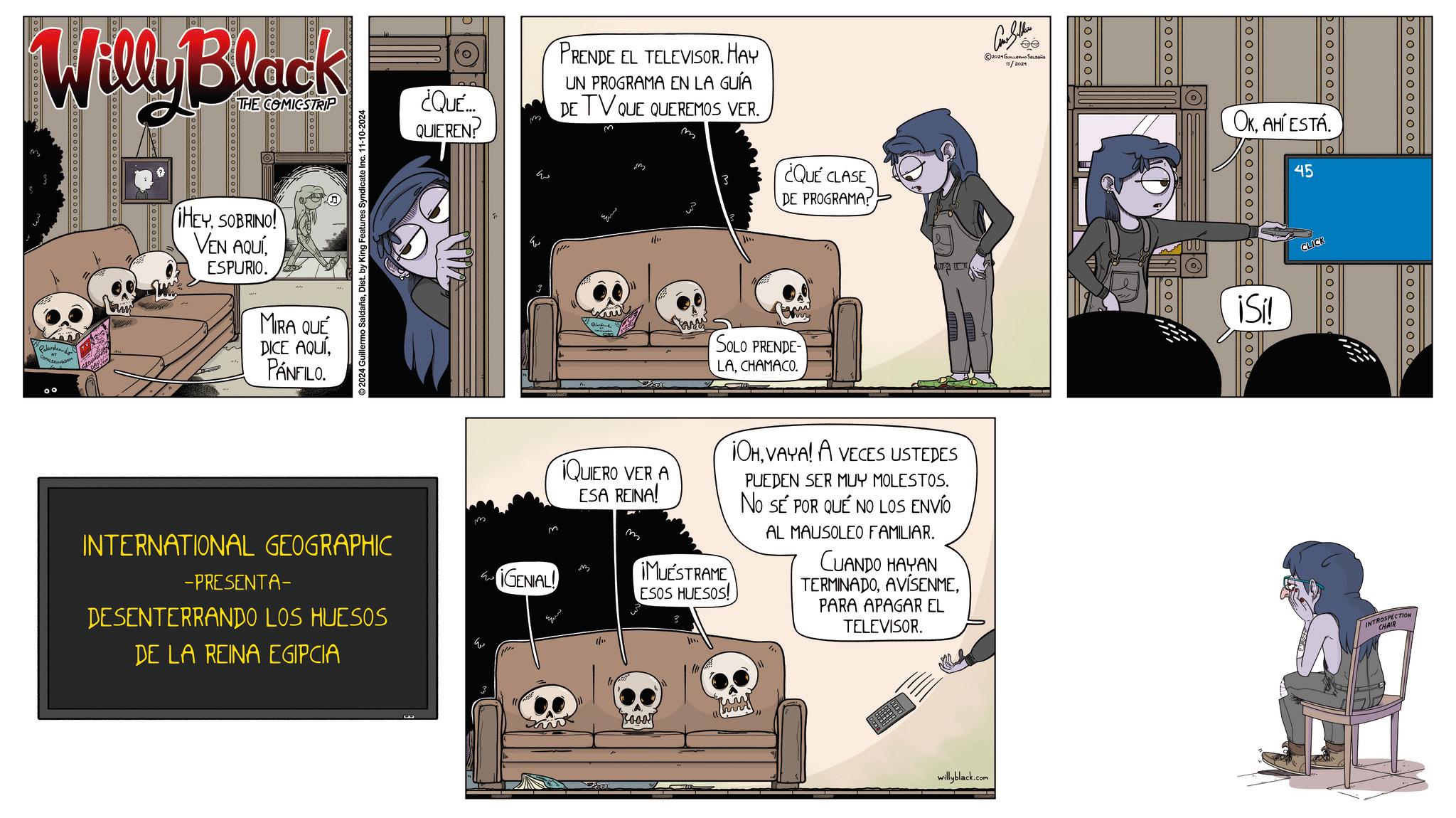 Comics OCR: Willy Black THE COMICSTRIP Palardeado ¿QUE... QUIEREN! ?? PRENDE EL TELEVISOR. HAY UN PROGRAMA EN LA GUÍA DE TV QUE QUEREMOS VER. 3 ¿QUE CLASE DE PROGRAMA! ©2024 Guillermo SaldañaDist. by King Features Syndicate Inc. 11-10-2024 HEYSOBRINO! VEN AQUÍESPURIO. MIRA QUE DICE AQUÍPANFILO. Q Saw SOLO PRENDE- LACHAMACO. Como Seller 2024GUILLERMO Sa 11/2024 booooo INTERNATIONAL GEOGRAPHIC -PRESENTA- DESENTERRANDO LOS HUESOS DE LA REINA EGIPCIA GENIAL! ??? QUIERO VER A ESA REINA! B 1/11 IMUESTRAME ESOS HUESOS! OHVAYA! A VECES USTEDES PUEDEN SER MUY MOLESTOS. NO SE POR QUÉ NO LOS ENVÍO AL MAUSOLEO FAMILIAR. CUANDO HAYAN TERMINADOAVISENME. PARA APAGAR EL TELEVISOR. Rooar pooooo willyblack.com 000000 Doooooo OKAHÍ ESTÁ 45 poo iSi! CLICK O O O O O 00000000000 INTROSPECTION CHAIR Willy Black THE COMICSTRIP Palardeado ¿ QUE ... QUIEREN ! ?? PRENDE EL TELEVISOR . HAY UN PROGRAMA EN LA GUÍA DE TV QUE QUEREMOS VER . 3 ¿ QUE CLASE DE PROGRAMA ! © 2024 Guillermo SaldañaDist . by King Features Syndicate Inc. 11-10-2024 HEYSOBRINO ! VEN AQUÍESPURIO . MIRA QUE DICE AQUÍPANFILO . Q Saw SOLO PRENDE- LACHAMACO . Como Seller 2024GUILLERMO Sa 11/2024 booooo INTERNATIONAL GEOGRAPHIC -PRESENTA- DESENTERRANDO LOS HUESOS DE LA REINA EGIPCIA GENIAL ! ??? QUIERO VER A ESA REINA ! B 1/11 IMUESTRAME ESOS HUESOS ! OHVAYA ! A VECES USTEDES PUEDEN SER MUY MOLESTOS . NO SE POR QUÉ NO LOS ENVÍO AL MAUSOLEO FAMILIAR . CUANDO HAYAN TERMINADOAVISENME . PARA APAGAR EL TELEVISOR . Rooar pooooo willyblack.com 000000 Doooooo OKAHÍ ESTÁ 45 poo iSi ! CLICK O O O O O 00000000000 INTROSPECTION CHAIR
