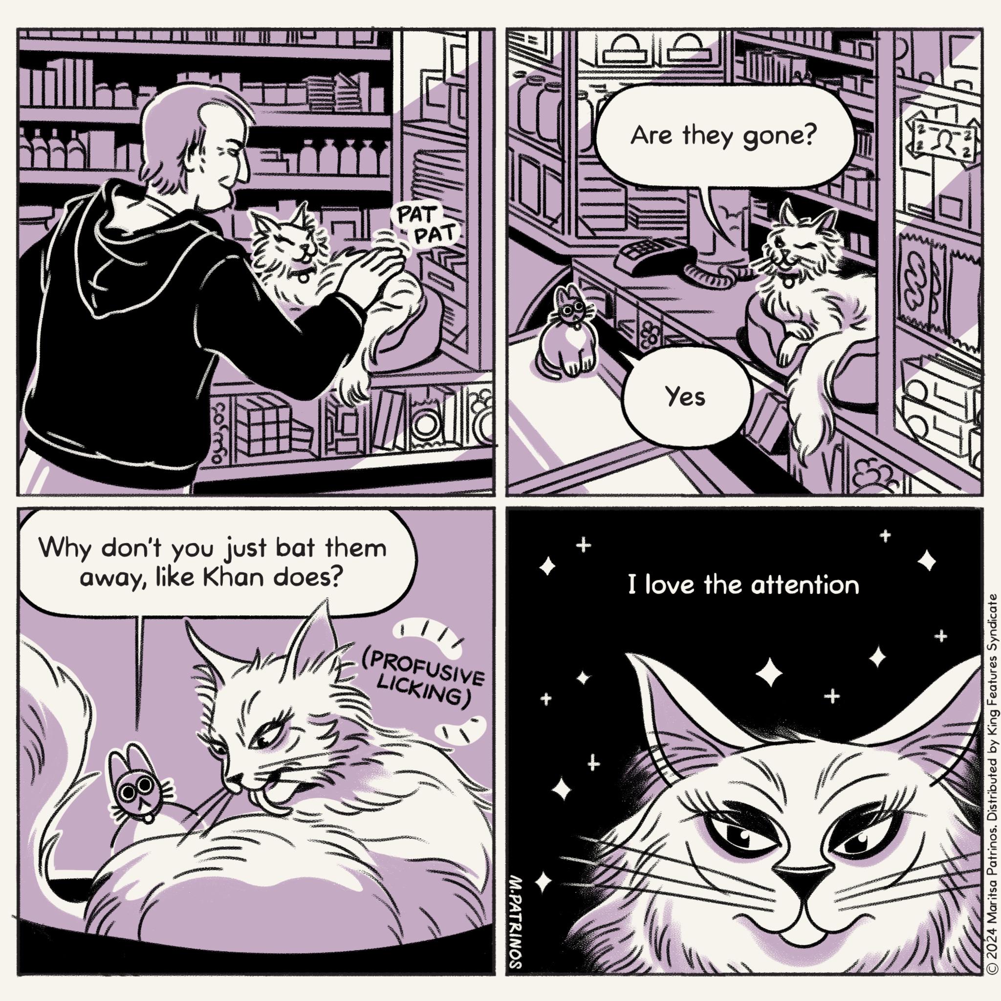 Cat OCR: ? PAT PAT málað Why don't you just bat them awaylike Khan does? (PROFUSIVE LICKING) M.PATRINOS Are they gone? Yes I love the attention 2024 Maritsa Patrinos. Distributed by King Features Syndicate ? PAT PAT málað Why don't you just bat them awaylike Khan does ? ( PROFUSIVE LICKING ) M.PATRINOS Are they gone ? Yes I love the attention 2024 Maritsa Patrinos . Distributed by King Features Syndicate