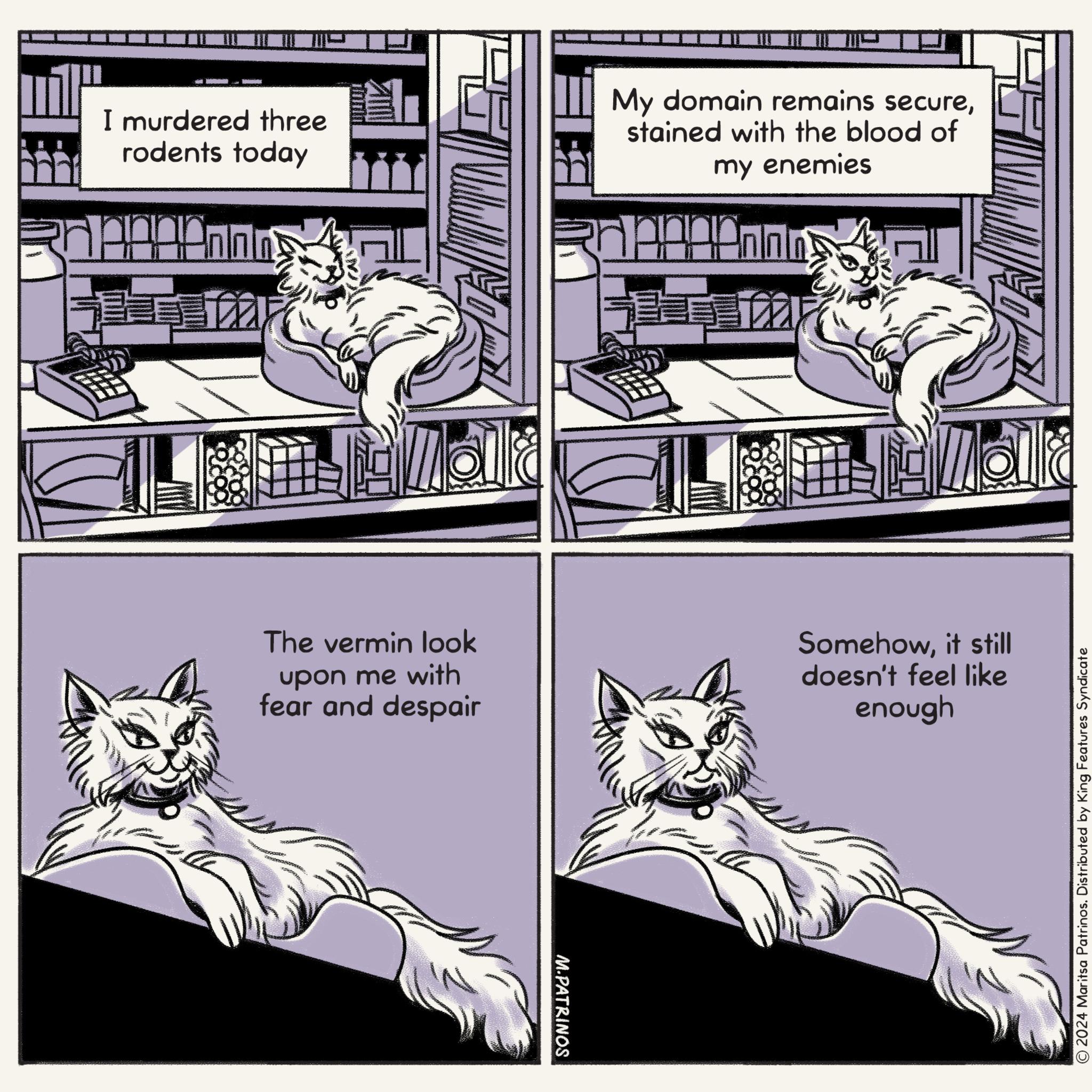 Font OCR: I murdered three rodents today My domain remains securestained with the blood of my enemies Jean Malla The vermin look upon me with fear and despair Somehowit still doesn't feel like enough M.PATRINOS © 2024 Maritsa Patrinos. Distributed by King Features Syndicate I murdered three rodents today My domain remains securestained with the blood of my enemies Jean Malla The vermin look upon me with fear and despair Somehowit still doesn't feel like enough M.PATRINOS © 2024 Maritsa Patrinos . Distributed by King Features Syndicate