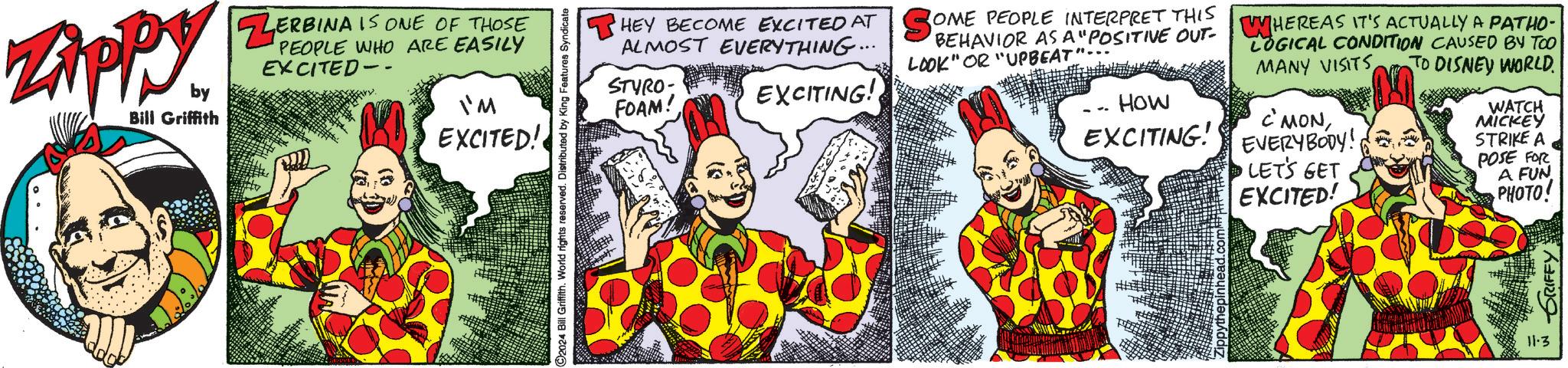 Rectangle OCR: ZAPPY by Bill Griffith ZERBINA IS ONE OF THOSE PEOPLE WHO ARE EASILY EXCITED- I'M EXCITED! ©2024 Bill Griffith. World rights reserved. Distributed by King Features Syndicate HEY BECOME EXCITED AT SOME PEOPLE INTERPRET THIS BEHAVIOR AS A "POSITIVE OUT- LOOK" OR "UPBEAT ALMOST EVERYTHING... STYRO FOAM! EXCITING! HOW EXCITING! WHEREAS IT'S ACTUALLY A PATHO- LOGICAL CONDITION CAUSED BY TOO MANY VISITS TO DISNEY WORLD. C'MONEVERYBODY! LET'S GET EXCITED! WATCH MICKEY STRIKE A POSE FOR A FUN PHOTO! 11.3 GRIFFY: ZAPPY by Bill Griffith ZERBINA IS ONE OF THOSE PEOPLE WHO ARE EASILY EXCITED- I'M EXCITED ! © 2024 Bill Griffith . World rights reserved . Distributed by King Features Syndicate HEY BECOME EXCITED AT SOME PEOPLE INTERPRET THIS BEHAVIOR AS A " POSITIVE OUT- LOOK " OR " UPBEAT ALMOST EVERYTHING ... STYRO FOAM ! EXCITING ! HOW EXCITING ! WHEREAS IT'S ACTUALLY A PATHO- LOGICAL CONDITION CAUSED BY TOO MANY VISITS TO DISNEY WORLD . C'MONEVERYBODY ! LET'S GET EXCITED ! WATCH MICKEY STRIKE A POSE FOR A FUN PHOTO ! 11.3 GRIFFY :