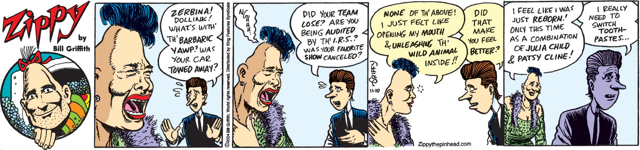 Organism OCR: Zippy by Bill Griffith ZERBINA! DOLLINK! WHAT'S WITH' TH' BARBARIC YAWP? WAS YOUR CAR TOWED AWAY? ©2024 Bill Griffith. World rights reserved. Distributed by King Features Syndicate DID YOUR TEAM COSE? ARE YOU BEING AUDITED BY TH' I.R.S.? WAS YOUR FAVORITE SHOW CANCELED? RIFFY NONE OF TH' ABOVE! I JUST FELT LIKE OPENING MY MOUTH & UNLEASHING TH WILD ANIMAL INSIDE!! DID THAT MAKE YOU FEEL BETTER? I FEEL LIKE I WAS JUST REBORN!' ONLY THIS TIME AS A COMBINATION OF JULIA CHILD & PATSY CLINE! I REALLY NEED TO SWITCH TOOTH- PASTES... Zippythepinhead.com Zippy by Bill Griffith ZERBINA ! DOLLINK ! WHAT'S WITH ' TH ' BARBARIC YAWP ? WAS YOUR CAR TOWED AWAY ? © 2024 Bill Griffith . World rights reserved . Distributed by King Features Syndicate DID YOUR TEAM COSE ? ARE YOU BEING AUDITED BY TH ' I.R.S. ? WAS YOUR FAVORITE SHOW CANCELED ? RIFFY NONE OF TH ' ABOVE ! I JUST FELT LIKE OPENING MY MOUTH & UNLEASHING TH WILD ANIMAL INSIDE !! DID THAT MAKE YOU FEEL BETTER ? I FEEL LIKE I WAS JUST REBORN ! ' ONLY THIS TIME AS A COMBINATION OF JULIA CHILD & PATSY CLINE ! I REALLY NEED TO SWITCH TOOTH- PASTES ... Zippythepinhead.com