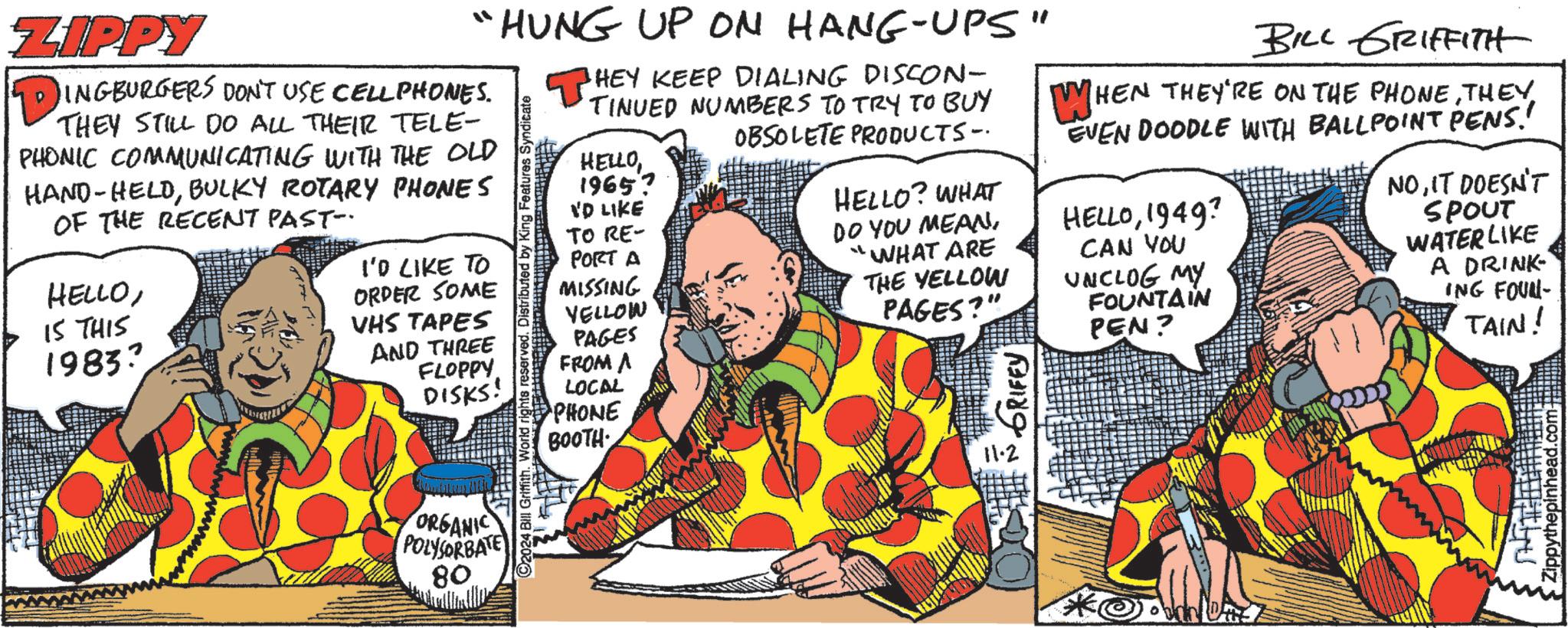 Publication OCR: ZIPPY "HUNG UP ON HANG-UPS" ?INGBURGERS DON'T USE CELL PHONES. THEY DO ALL THEIR TELE- PHONIC COMMUNICATING WITH THE OLD HAND-HELDBULKY ROTARY PHONES OF THE RECENT PAST- HELLO15 THIS 1983 I'D LIKE TO ORDER SOME VHS TAPES AND THREE FLOPPY DISKS! ORGANIC POLYSORBATE 80 Features Syndicate ©2024 Bill Griffith. World rights reserved. Distributed b THEY KEEP DIALING DISCON- TINUED NUMBERS TO TRY TO BUY OBSOLETE PRODUCTS- HELLO19657 I'D LIKE TO RE- PORT A MISSING VELLOW PAGES FROM A LOCAL PHONE BOOTH HELLO? WHAT DO YOU MEAN"WHAT ARE THE YELLOW PAGES?" GRIFEY 11.2 BILL GRIFFITH WHEN THEY'RE ON THE PHONETHEY EVEN DOODLE WITH BALLPOINT PENS! HELLO1949? CAN YOU UNCLOG MY FOUNTAIN PEN? NOIT DOESN'T SPOUT WATER LIKE A DRINK ING FOUN- TAIN! Zippythepinhead.com • ZIPPY " HUNG UP ON HANG - UPS " ?INGBURGERS DON'T USE CELL PHONES . THEY DO ALL THEIR TELE- PHONIC COMMUNICATING WITH THE OLD HAND - HELDBULKY ROTARY PHONES OF THE RECENT PAST- HELLO15 THIS 1983 I'D LIKE TO ORDER SOME VHS TAPES AND THREE FLOPPY DISKS ! ORGANIC POLYSORBATE 80 Features Syndicate © 2024 Bill Griffith . World rights reserved . Distributed b THEY KEEP DIALING DISCON- TINUED NUMBERS TO TRY TO BUY OBSOLETE PRODUCTS- HELLO19657 I'D LIKE TO RE- PORT A MISSING VELLOW PAGES FROM A LOCAL PHONE BOOTH HELLO ? WHAT DO YOU MEAN" WHAT ARE THE YELLOW PAGES ? " GRIFEY 11.2 BILL GRIFFITH WHEN THEY'RE ON THE PHONETHEY EVEN DOODLE WITH BALLPOINT PENS ! HELLO1949 ? CAN YOU UNCLOG MY FOUNTAIN PEN ? NOIT DOESN'T SPOUT WATER LIKE A DRINK ING FOUN- TAIN ! Zippythepinhead.com •