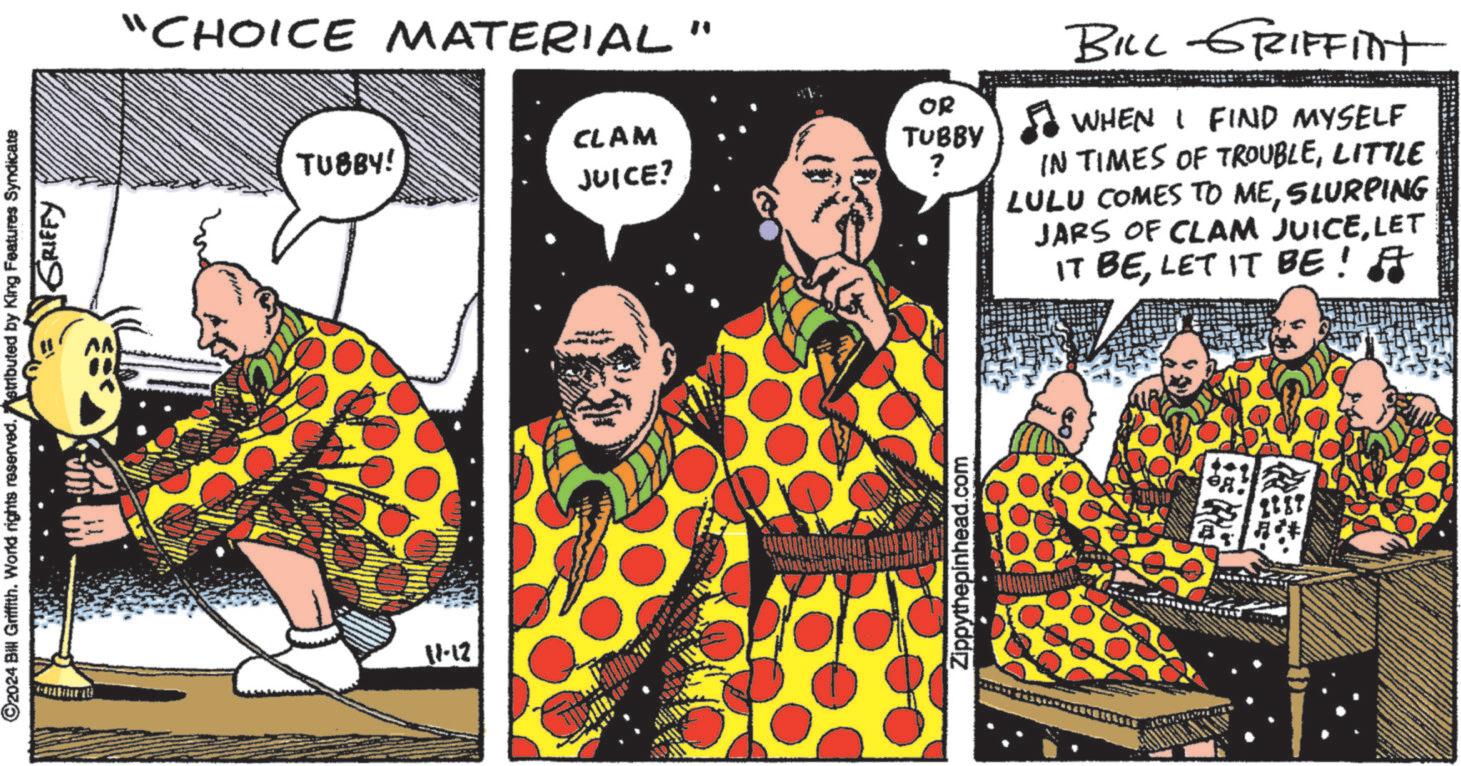 Pleased OCR: ©2024 Bill Griffith. World rights reserved.stributed by King Features Syndicate GRIFFY "CHOICE MATERIAL" 11-12 TUBBY! OR CLAM TUBBY JUICE? ? Zippythepinhead.com BILL GRIFFInt WHEN I FIND MYSELF IN TIMES OF TROUBLELITTLE LULU COMES TO MESLURPING JARS OF CLAM JUICELET IT BELET IT BE! ? © 2024 Bill Griffith . World rights reserved.stributed by King Features Syndicate GRIFFY " CHOICE MATERIAL " 11-12 TUBBY ! OR CLAM TUBBY JUICE ? ? Zippythepinhead.com BILL GRIFFInt WHEN I FIND MYSELF IN TIMES OF TROUBLELITTLE LULU COMES TO MESLURPING JARS OF CLAM JUICELET IT BELET IT BE ! ?
