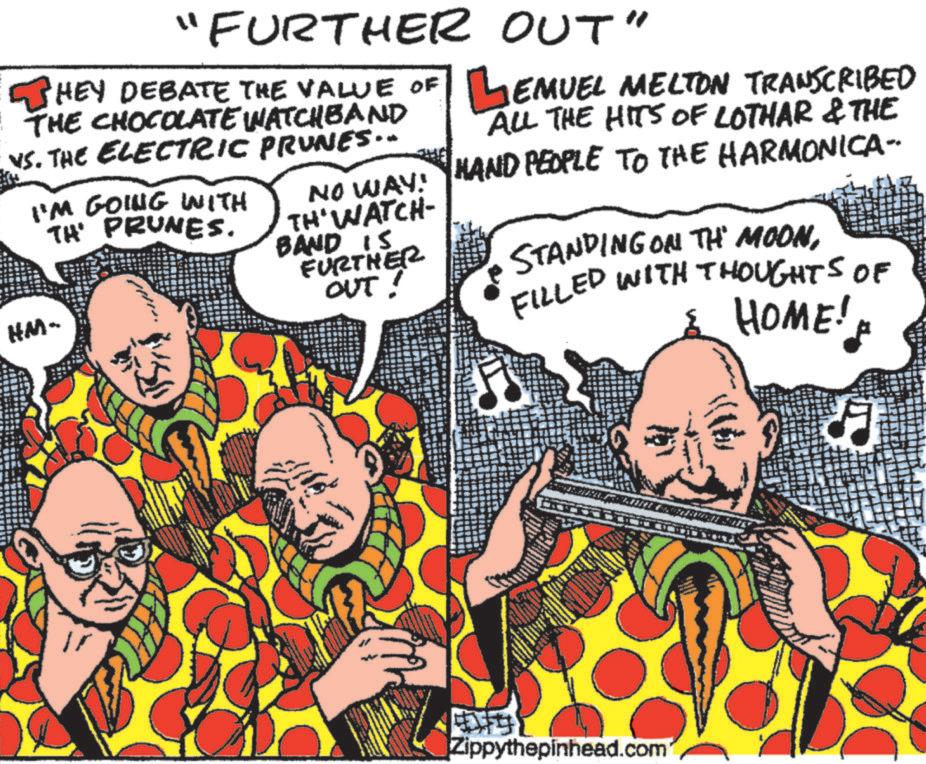Happy OCR: "FURTHER HEY DEBATE THE VALUE OF THE CHOCOLATE WATCHBAND VS. THE ELECTRIC PRUNES.. I'M GOING WITH TH' PRUNES. HM- THE OUT" EMUEL MELTON TRANSCRIBED ALL THE HITS OF LOTHAR & THE NO WAY! HAND PEOPLE TO THE HARMONICA- TH' WATCH- BAND IS FURTHER OUT! STANDING ON THE MOONFILLED WITH THOUGHTS OF HOME! Zippythepinhead.com " FURTHER HEY DEBATE THE VALUE OF THE CHOCOLATE WATCHBAND VS. THE ELECTRIC PRUNES .. I'M GOING WITH TH ' PRUNES . HM- THE OUT " EMUEL MELTON TRANSCRIBED ALL THE HITS OF LOTHAR & THE NO WAY ! HAND PEOPLE TO THE HARMONICA- TH ' WATCH- BAND IS FURTHER OUT ! STANDING ON THE MOONFILLED WITH THOUGHTS OF HOME ! Zippythepinhead.com