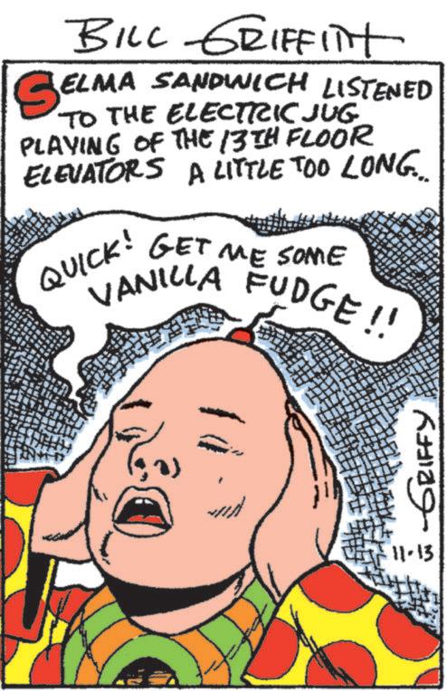 Font OCR: BILL GRIFFITT SEL ELMA SANDWICH LISTENED TO THE ELECTRIC JUG PLAYING OF THE 13TH FLOOR ELEVATORS A LITTLE TOO LONG... QUICK! GET ME SOME VANILLA FUDGE !! 11-13 -GRIFFY BILL GRIFFITT SEL ELMA SANDWICH LISTENED TO THE ELECTRIC JUG PLAYING OF THE 13TH FLOOR ELEVATORS A LITTLE TOO LONG ... QUICK ! GET ME SOME VANILLA FUDGE !! 11-13 -GRIFFY
