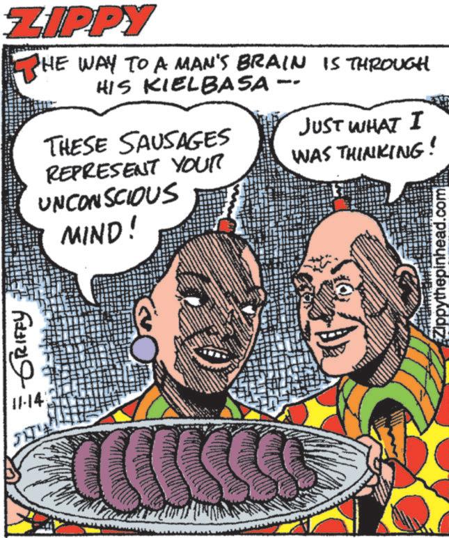 Publication OCR: ZIPPY THE WAY TO A MAN'S BRAIN IS THROUGH HIS KIELBASA -- ???—- 11-14 THESE SAUSAGES REPRESENT YOUR UNCONSCIOUS MIND! JUST WHAT I WAS THINKING! Zippythepinhead.com ZIPPY THE WAY TO A MAN'S BRAIN IS THROUGH HIS KIELBASA -- ???—- 11-14 THESE SAUSAGES REPRESENT YOUR UNCONSCIOUS MIND ! JUST WHAT I WAS THINKING ! Zippythepinhead.com