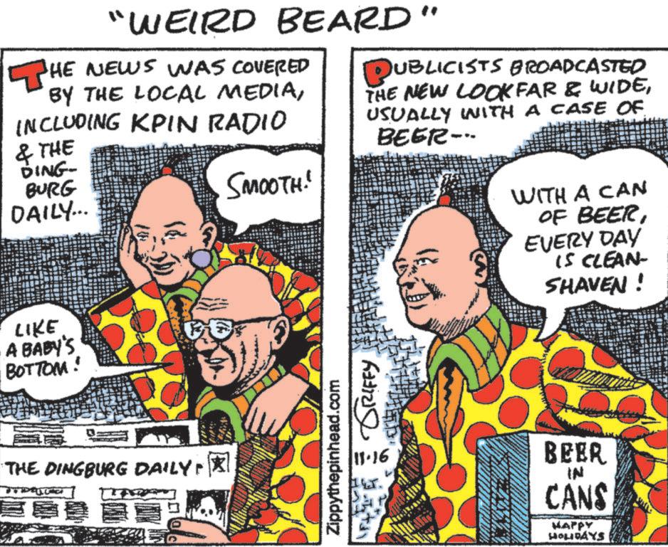 Font OCR: THI "WEIRD BEARD HE NEWS WAS COVERED BY THE LOCAL MEDIAINCLUDING KPIN RADIO & THE DING- BURG DAILY... SMOOTH!" " PUBLICISTS BROADCASTED THE NEW LOOKFAR & WIDEUSUALLY WITH A CASE OF BEER- LIKE A BABY'S BOTTOM! THE DINGBURG DAILY: GRIFFY Zippythepinhead.com WITH A CAN OF BEEREVERY DAY IS CLEAN- SHAVEN ! 11.16 BEER IN CANS HAPPY HOLIDAYS THI " WEIRD BEARD HE NEWS WAS COVERED BY THE LOCAL MEDIAINCLUDING KPIN RADIO & THE DING- BURG DAILY ... SMOOTH ! " " PUBLICISTS BROADCASTED THE NEW LOOKFAR & WIDEUSUALLY WITH A CASE OF BEER- LIKE A BABY'S BOTTOM ! THE DINGBURG DAILY : GRIFFY Zippythepinhead.com WITH A CAN OF BEEREVERY DAY IS CLEAN- SHAVEN ! 11.16 BEER IN CANS HAPPY HOLIDAYS