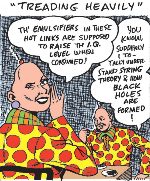 Font OCR: "TREADING HEAVILY" TH' EMULSIFIERS IN THESE HOT LINKS ARE SUPPOSED TO RAISE TH' I.Q. LEVEL WHEN CONSUMED! You KNOWSUDDENLY 1 TO- TALLY UNDER- STAND STRING THEORY & HOW BLACK HOLES ARE FORMED " TREADING HEAVILY " TH ' EMULSIFIERS IN THESE HOT LINKS ARE SUPPOSED TO RAISE TH ' I.Q. LEVEL WHEN CONSUMED ! You KNOWSUDDENLY 1 TO- TALLY UNDER- STAND STRING THEORY & HOW BLACK HOLES ARE FORMED