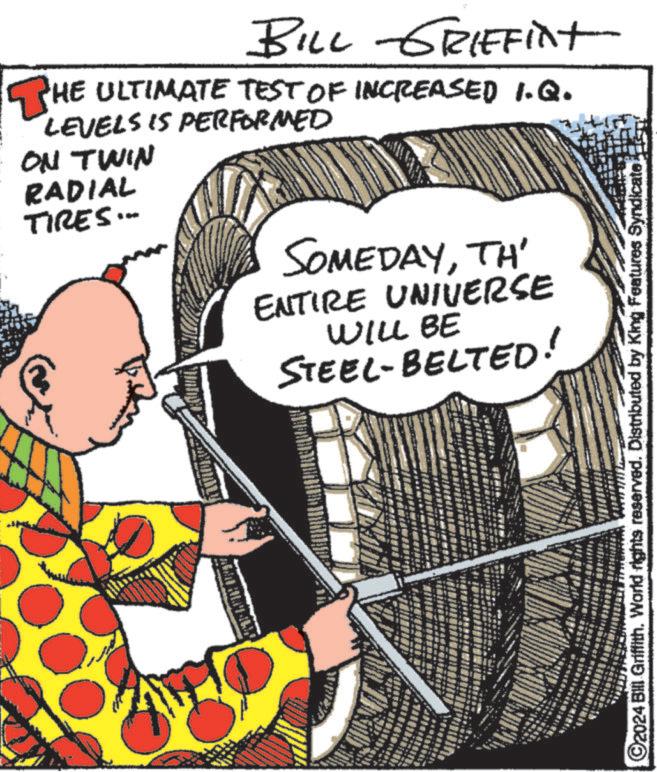 Illustration OCR: BILL GRIFFint THE ULTIMATE TEST OF INCREASED I.Q. LEVELS IS PERFORMED ON TWIN RADIAL TIRES... SOMEDAYTH ENTIRE UNIVERSE WILL BE STEEL-BELTED! ©2024 Bill Griffith. World rights reserved. Distributed by King Features Syndicate BILL GRIFFint THE ULTIMATE TEST OF INCREASED I.Q. LEVELS IS PERFORMED ON TWIN RADIAL TIRES ... SOMEDAYTH ENTIRE UNIVERSE WILL BE STEEL - BELTED ! © 2024 Bill Griffith . World rights reserved . Distributed by King Features Syndicate