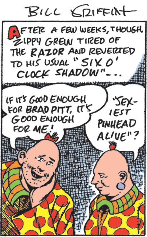 Font OCR: BILL GRIFFixt AFTER A FEW WEEKSZIPPY GREW TIRED OF THE RAZOR AND REVERTED TO HIS USUAL "SIXO' CLOCK SHADOW"-.. IF IT'S GOOD ENOUGH FOR BRAD PITTIT'S GOOD ENOUGH FOR ME! 'SEX- IEST PINHEAD ALIVE"? BILL GRIFFixt AFTER A FEW WEEKSZIPPY GREW TIRED OF THE RAZOR AND REVERTED TO HIS USUAL " SIXO ' CLOCK SHADOW " - .. IF IT'S GOOD ENOUGH FOR BRAD PITTIT'S GOOD ENOUGH FOR ME ! ' SEX- IEST PINHEAD ALIVE " ?