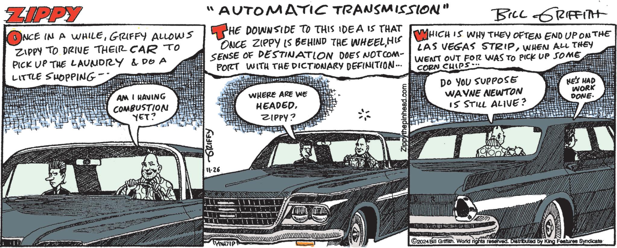 Automotive design OCR: ZIPPY ?NCE IN A WHILEGRIFFY ALLOWS ZIPPY TO DRIVE THEIR CAR TO PICK UP THE LAUNDRY & DOA LITTLE SHOPPING- AM I HAVING COMBUSTION YET? "AUTOMATIC TRANSMISSION" HE DOWNSIDE TO THIS IDEA IS THAT ONCE ZIPPY IS BEHIND THE WHEELHIS SENSE OF DESTINATION DOES NOT COM- PORT WITH THE DICTIONARY DEFINITION... GRIFFY WHERE ARE WE HEADEDZIPPY? Zippythepinhead.com BILL GRIFFITH WHICH IS WHY THEY OFTEN END UP ON THE LAS VEGAS STRIPWHEN ALL THEY WENT OUT FOR WAS TO PICK UP SOME CORN CHIPS. DO YOU SUPPOSE WAYNE NEWTON IS STILL ALIVE? HE'S HAD WORK DONE. 11-26 ©2024 Bill Griffith. World rights reserved. Distributed by King Features Syndicate ZIPPY ?NCE IN A WHILEGRIFFY ALLOWS ZIPPY TO DRIVE THEIR CAR TO PICK UP THE LAUNDRY & DOA LITTLE SHOPPING- AM I HAVING COMBUSTION YET ? " AUTOMATIC TRANSMISSION " HE DOWNSIDE TO THIS IDEA IS THAT ONCE ZIPPY IS BEHIND THE WHEELHIS SENSE OF DESTINATION DOES NOT COM- PORT WITH THE DICTIONARY DEFINITION ... GRIFFY WHERE ARE WE HEADEDZIPPY ? Zippythepinhead.com BILL GRIFFITH WHICH IS WHY THEY OFTEN END UP ON THE LAS VEGAS STRIPWHEN ALL THEY WENT OUT FOR WAS TO PICK UP SOME CORN CHIPS . DO YOU SUPPOSE WAYNE NEWTON IS STILL ALIVE ? HE'S HAD WORK DONE . 11-26 © 2024 Bill Griffith . World rights reserved . Distributed by King Features Syndicate