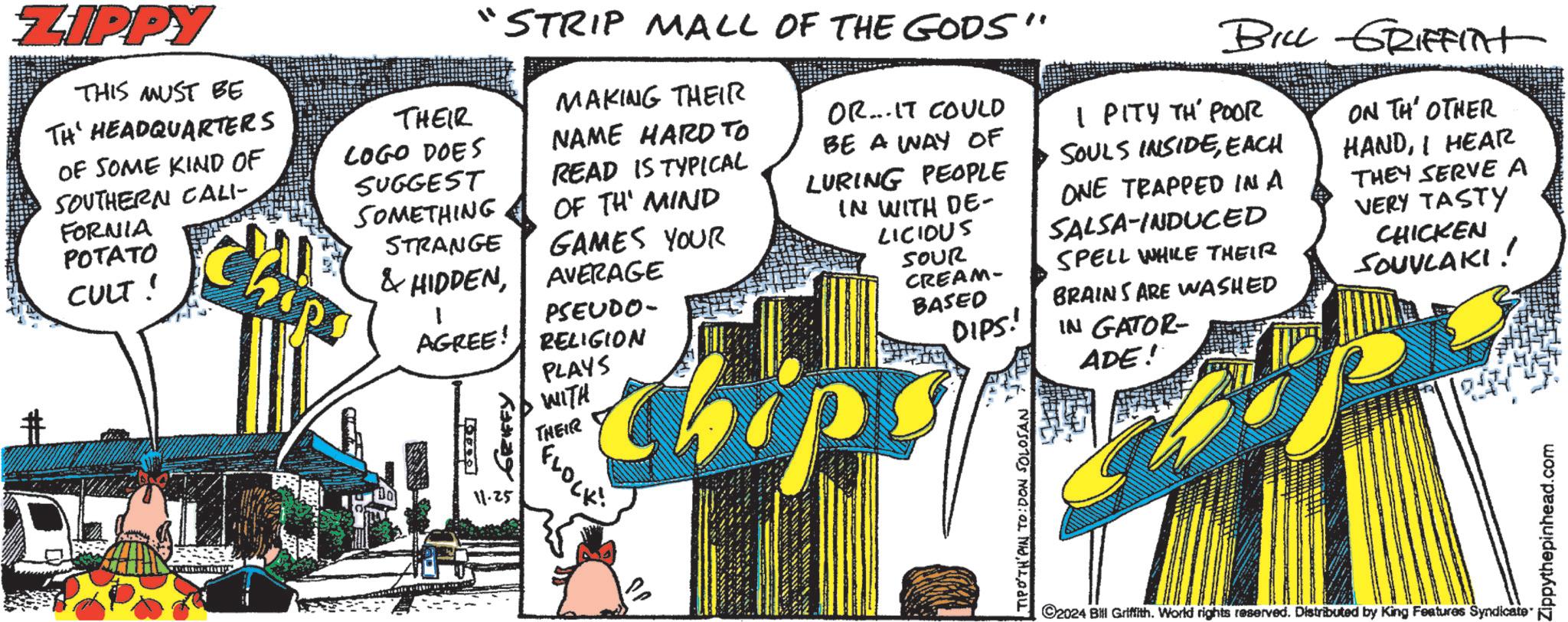 Art OCR: ZIPPY THIS MUST BE TH HEADQUARTERS OF SOME KIND OF SOUTHERN CALI- FORNIA POTATO CULT! "STRIP MALL OF THE GODS" THEIR LOGO DOES SUGGEST SOMETHING STRANGE MAKING THEIR NAME HARD TO READ IS TYPICAL OF THE MIND & HIDDENGAMES YOUR AVERAGE PSEUDO- AGREE! RELIGION PLAYS •WITH OR... IT COULD BE A WAY OF LURING PEOPLE IN WITH DE- LICIOUS SOUR CREAM- BASED DIPS! BILL GRIFFITHt I PITY TH' POOR SOULS INSIDEEACH ONE TRAPPED IN A SALSA-INDUCED SPELL WHILE THEIR BRAINS ARE WASHED IN GATOR- ADE! ON THE OTHER HANDI HEAR THEY SERVE A VERY TASTY CHICKEN SOUVLAKI! ?? ??? GRIFFY 11.25 VOLE TIPO'TH PIN TO: DON SOLOSAN THE ©2024 Bill Griffith. World rights reserved. Distributed by King Features Syndicate Zippythepinhead.com ZIPPY THIS MUST BE TH HEADQUARTERS OF SOME KIND OF SOUTHERN CALI- FORNIA POTATO CULT ! " STRIP MALL OF THE GODS " THEIR LOGO DOES SUGGEST SOMETHING STRANGE MAKING THEIR NAME HARD TO READ IS TYPICAL OF THE MIND & HIDDENGAMES YOUR AVERAGE PSEUDO- AGREE ! RELIGION PLAYS • WITH OR ... IT COULD BE A WAY OF LURING PEOPLE IN WITH DE- LICIOUS SOUR CREAM- BASED DIPS ! BILL GRIFFITHt I PITY TH ' POOR SOULS INSIDEEACH ONE TRAPPED IN A SALSA - INDUCED SPELL WHILE THEIR BRAINS ARE WASHED IN GATOR- ADE ! ON THE OTHER HANDI HEAR THEY SERVE A VERY TASTY CHICKEN SOUVLAKI ! ?? ??? GRIFFY 11.25 VOLE TIPO'TH PIN TO : DON SOLOSAN THE © 2024 Bill Griffith . World rights reserved . Distributed by King Features Syndicate Zippythepinhead.com