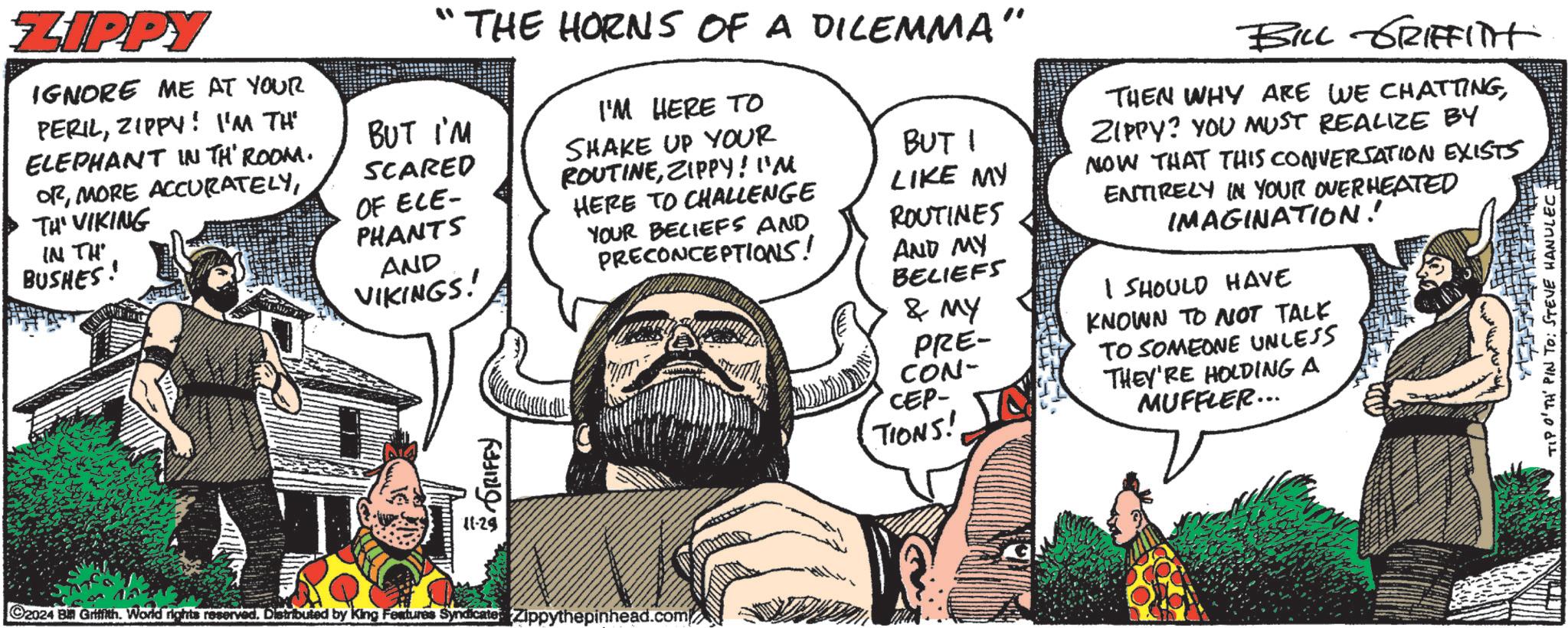 Beard OCR: ZIPPY IGNORE ME AT YOUR PERILZIPPY! I'M THE ELEPHANT IN TH' ROOM. ORTH' VIKING IN TH BUSHES! BUT I'M SCARED OF ECE- PHANTS AND VIKINGS! THE HORNS OF A DILEMMA" GRIFFY I'M HERE TO SHAKE UP YOUR ROUTINEZIPPY! I'M HERE TO CHALLENGE YOUR BELIEFS AND PRECONCEPTIONS! BUT I LIKE MY ROUTINES AND MY BELIEFS & MY PRE- CON- CEP- TIONS! BILL GRIFFITH THEN WHY ARE WE CHATTINGZIPPY? YOU MUST REALIZE BY NOW THAT THIS CONVERSATION EXISTS ENTIRELY IN YOUR OVERHEATED IMAGINATION! I SHOULD HAVE KNOWN TO NOT TALK TO SOMEONE UNLESS THEY'RE HOLDING A MUFFLER... 11-29 2024 B Griffith. World rights reservedDistributed by King Features Syndicate: Zippythepinhead.com TIP O'TH' PIN TO: STEVE HANULEC: ZIPPY IGNORE ME AT YOUR PERILZIPPY ! I'M THE ELEPHANT IN TH ' ROOM . ORMORE ACCURATELYTH ' VIKING IN TH BUSHES ! BUT I'M SCARED OF ECE- PHANTS AND VIKINGS ! THE HORNS OF A DILEMMA " GRIFFY I'M HERE TO SHAKE UP YOUR ROUTINEZIPPY ! I'M HERE TO CHALLENGE YOUR BELIEFS AND PRECONCEPTIONS ! BUT I LIKE MY ROUTINES AND MY BELIEFS & MY PRE- CON- CEP- TIONS ! BILL GRIFFITH THEN WHY ARE WE CHATTINGZIPPY ? YOU MUST REALIZE BY NOW THAT THIS CONVERSATION EXISTS ENTIRELY IN YOUR OVERHEATED IMAGINATION ! I SHOULD HAVE KNOWN TO NOT TALK TO SOMEONE UNLESS THEY'RE HOLDING A MUFFLER ... 11-29 2024 B Griffith . World rights reservedDistributed by King Features Syndicate : Zippythepinhead.com TIP O'TH ' PIN TO : STEVE HANULEC :