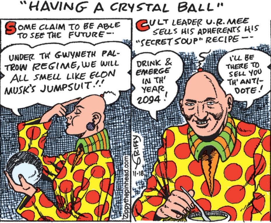 Interaction OCR: "HAVING A CRYSTAL BALL" SOME CLAIM TO BE ABLE TO SEE THE FUTURE- UNDER TH' GWYNETH PAL- TROW REGIMEWE WILL ALL SMELL LIKE ELON MUSK'S JUMPSUIT.!! CULT LEADER U.R. MEE SELLS HIS ADHERENTS HIS "SECRET SOUP" RECIPE · DRINK & EMERGE IN TH' YEAR 2094! - I'LL BE THERE TO SELL YOU TH' ANTI- DOTE! Zippythepinhead.com 11-1877 GRIFFY " HAVING A CRYSTAL BALL " SOME CLAIM TO BE ABLE TO SEE THE FUTURE- UNDER TH ' GWYNETH PAL- TROW REGIMEWE WILL ALL SMELL LIKE ELON MUSK'S JUMPSUIT . !! CULT LEADER U.R. MEE SELLS HIS ADHERENTS HIS " SECRET SOUP " RECIPE · DRINK & EMERGE IN TH ' YEAR 2094 ! - I'LL BE THERE TO SELL YOU TH ' ANTI- DOTE ! Zippythepinhead.com 11-1877 GRIFFY