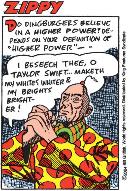 Happy OCR: ZIPPY 10 DINGBURGERS BELIEVE IN A HIGHER POWER? DE- PENDS ON YOUR DEFINITION OF "HIGHER POWER" - - I BESEECH THEEO TAYLOR SWIFT... MAKETH MY WHITES WHITER & MY BRIGHTS BRIGHT- ER! ©2024 Bill Griffith. eserved. Features Syndicate ZIPPY 10 DINGBURGERS BELIEVE IN A HIGHER POWER ? DE- PENDS ON YOUR DEFINITION OF " HIGHER POWER " - - I BESEECH THEEO TAYLOR SWIFT ... MAKETH MY WHITES WHITER & MY BRIGHTS BRIGHT- ER ! © 2024 Bill Griffith . eserved . Features Syndicate