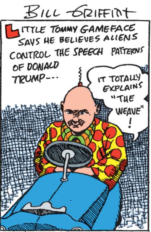People OCR: BILL GRIFFINT ?ITTLE TOMMY GAMEFACE SAYS HE BELIEVES ALIENS CONTROL THE SPEECH PATTERNS OF DONALD TRUMP... IT TOTALLY EXPLAINS "THE WEAVE" BILL GRIFFINT ?ITTLE TOMMY GAMEFACE SAYS HE BELIEVES ALIENS CONTROL THE SPEECH PATTERNS OF DONALD TRUMP ... IT TOTALLY EXPLAINS " THE WEAVE "