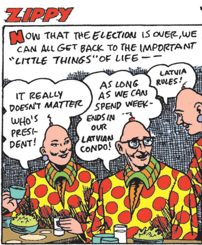 Comic book OCR: ZIPPY OW THAT THE ELECTION IS OVERWE CAN ALL GET BACK TO THE IMPORTANT “LITTLE THINGS" OF LIFE IT REALLY LATVIA AS LONG RULES! AS WE CAN DOESN'T MATTER SPEND WEEK- WHO'S ENDS IN PRESI- OUR DENT! LATVIAN CONDO! ZIPPY OW THAT THE ELECTION IS OVERWE CAN ALL GET BACK TO THE IMPORTANT “ LITTLE THINGS " OF LIFE IT REALLY LATVIA AS LONG RULES ! AS WE CAN DOESN'T MATTER SPEND WEEK- WHO'S ENDS IN PRESI- OUR DENT ! LATVIAN CONDO !