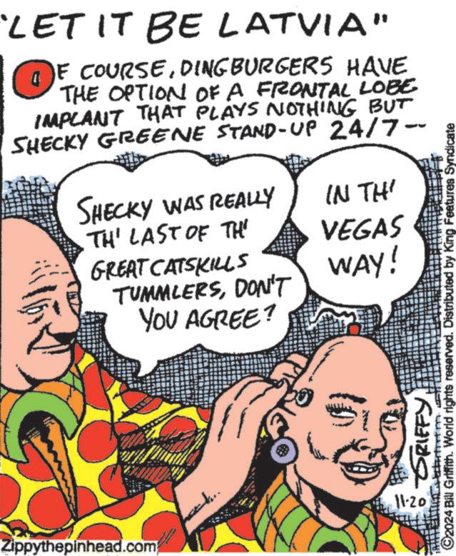 Finger OCR: LET IT BE LATVIA" OF COURSEDINGBURGERS HAVE THE OPTION OF A FRONTAL LOBE IMPLANT THAT PLAYS NOTHING BUT SHECKY GREENE STAND-UP 24/7-- SHECKY WAS REALLY TH' LAST OF TH TUMMLERSDON'T GREAT CATSKILLS YOU AGREE? IN THI VEGAS WAY! GRIFFY ©2024 Bill Griffith. World rights reserved. Distributed by King Features Syno Zippythepinhead.com 11.20 LET IT BE LATVIA " OF COURSEDINGBURGERS HAVE THE OPTION OF A FRONTAL LOBE IMPLANT THAT PLAYS NOTHING BUT SHECKY GREENE STAND - UP 24 / 7-- SHECKY WAS REALLY TH ' LAST OF TH TUMMLERSDON'T GREAT CATSKILLS YOU AGREE ? IN THI VEGAS WAY ! GRIFFY © 2024 Bill Griffith . World rights reserved . Distributed by King Features Syno Zippythepinhead.com 11.20
