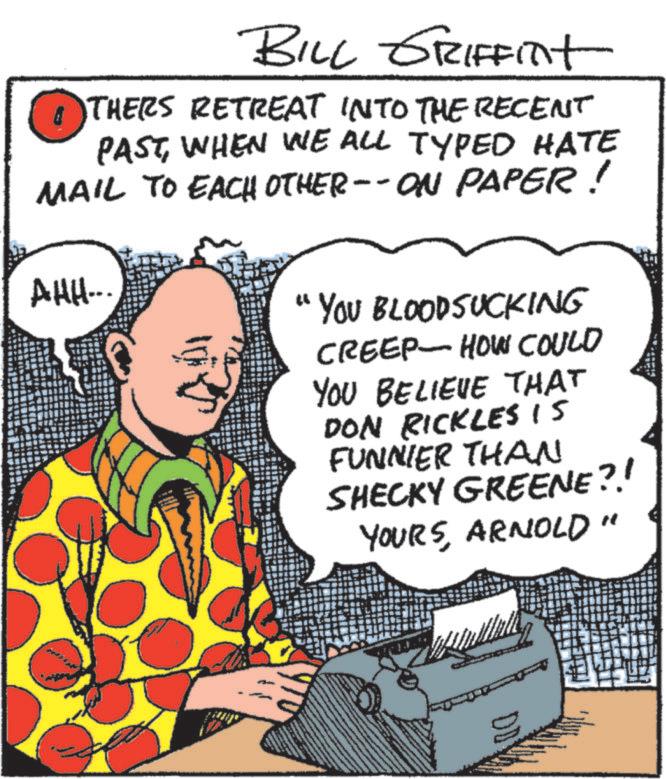 Line OCR: BILL GRIFFITt THERS RETREAT INTO THE RECENT PASTWHEN WE ALL TYPED HATE MAIL TO EACH OTHER--ON PAPER! AHH... 44 YOU BLOODSUCKING CREEP HOW COULD YOU BELIEVE THAT DON RICKLES IS FUNNIER THAN SHECKY GREENE?! YOURSARNOLD" DDY BILL GRIFFITt THERS RETREAT INTO THE RECENT PASTWHEN WE ALL TYPED HATE MAIL TO EACH OTHER -- ON PAPER ! AHH ... 44 YOU BLOODSUCKING CREEP HOW COULD YOU BELIEVE THAT DON RICKLES IS FUNNIER THAN SHECKY GREENE ?! YOURSARNOLD " DDY