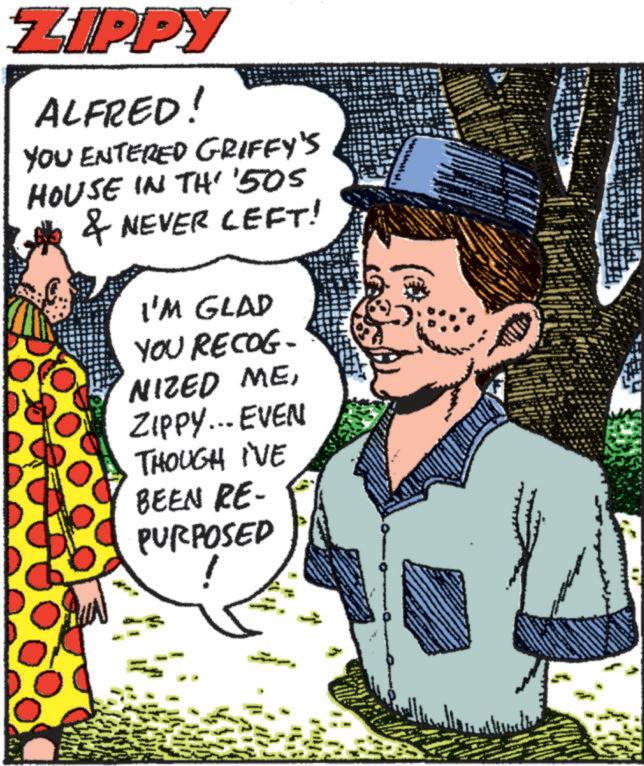 Font OCR: ZIPPY ALFRED! YOU ENTERED GRIFFY'S HOUSE IN TH' '505 & NEVER LEFT! I'M GLAD YOU RECOG- NIZED MEZIPPY... EVEN THOUGH I'VE BEEN RE- PURPOSED ZIPPY ALFRED ! YOU ENTERED GRIFFY'S HOUSE IN TH ' ' 505 & NEVER LEFT ! I'M GLAD YOU RECOG- NIZED MEZIPPY ... EVEN THOUGH I'VE BEEN RE- PURPOSED