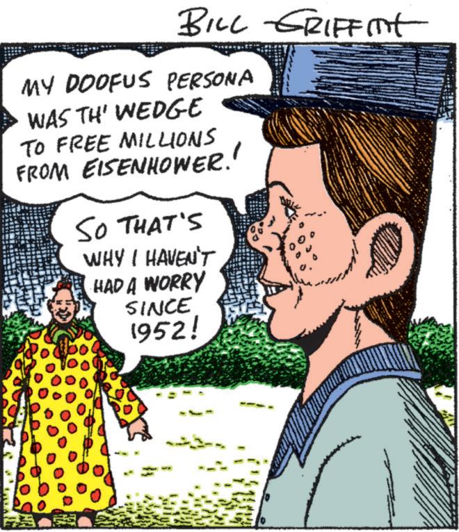 Art OCR: BILL GRIFFITH MY DOOFUS PERSONA WAS TH' WEDGE TO FREE MILLIONS FROM EISENHOWER. SO THAT'S WHY I HAVEN'T HAD A WORRY SINCE 1952! ??? BILL GRIFFITH MY DOOFUS PERSONA WAS TH ' WEDGE TO FREE MILLIONS FROM EISENHOWER . SO THAT'S WHY I HAVEN'T HAD A WORRY SINCE 1952 ! ???