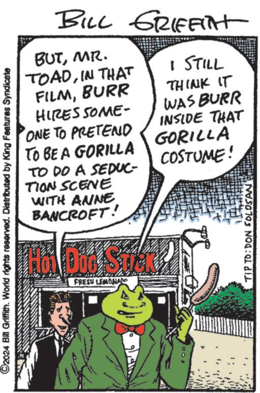 Illustration OCR: ©2024 Bill Griffith. World rights reserved. Distributed by King Features Syndicate BILL GRIFFIT BUTMR. TOADIN THAT FILMBURR HIRES SOME- ONE TO PRETEND TO BE A GORILLA TO DO A SEDUC- TION SCENE WITH ANNE BANCROFT! 1 STILL THINK IT WAS BURR INSIDE THAT GORILLA COSTUME! FRESH LEMONADO TIP TO: DON SOLOSAN © 2024 Bill Griffith . World rights reserved . Distributed by King Features Syndicate BILL GRIFFIT BUTMR . TOADIN THAT FILMBURR HIRES SOME- ONE TO PRETEND TO BE A GORILLA TO DO A SEDUC- TION SCENE WITH ANNE BANCROFT ! 1 STILL THINK IT WAS BURR INSIDE THAT GORILLA COSTUME ! FRESH LEMONADO TIP TO : DON SOLOSAN