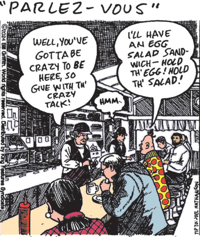 Illustration OCR: ©2024 Bill Grinth. World rights reserved. Distributed by King Features Syndicate PARLEZ-VOUS" On WELLYOU'VE GOTTA BE CRAZY TO BE HERESO GIVE WITH TH CRAZY TACK! 000 HMM.. I'LL HAVE AN EGG SALAD SAND- WICH - HOLD TH'EGG! HOLD TH' SALAD! IN . TIP TO: JOEL NATHANSON © 2024 Bill Grinth . World rights reserved . Distributed by King Features Syndicate PARLEZ - VOUS " On WELLYOU'VE GOTTA BE CRAZY TO BE HERESO GIVE WITH TH CRAZY TACK ! 000 HMM .. I'LL HAVE AN EGG SALAD SAND- WICH - HOLD TH'EGG ! HOLD TH ' SALAD ! IN . TIP TO : JOEL NATHANSON