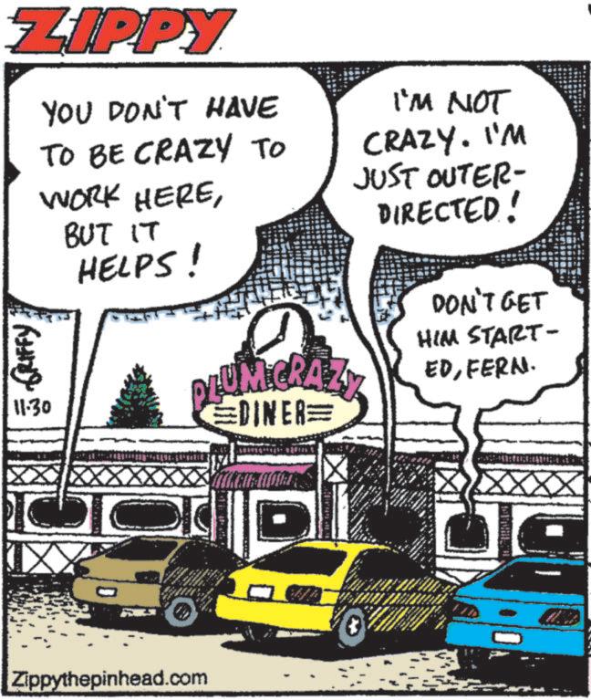 Publication OCR: ZIPPY GRIFFY 11.30 YOU DON'T HAVE TO BE CRAZY TO WORK HEREBUT IT HELPS! I'M NOT CRAZY. I'M JUST OUTER- DIRECTED! PLUM CRAZY EDINER= D DON'T GET HIM START- EDFERN. ? D Zippythepinhead.com 4 W ZIPPY GRIFFY 11.30 YOU DON'T HAVE TO BE CRAZY TO WORK HEREBUT IT HELPS ! I'M NOT CRAZY . I'M JUST OUTER- DIRECTED ! PLUM CRAZY EDINER = D DON'T GET HIM START- EDFERN . ? D Zippythepinhead.com 4 W