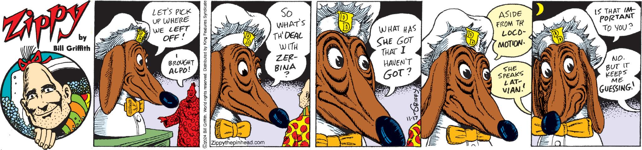 Line OCR: by Bill Griffith LET'S PICK UP WHERE WE LEFT OFF! BROUGHT ALPO! So WHAT'S TH' DEAL WITH ZER- BINA ? WHAT HAS SHE GOT THAT I HAVEN'T ASIDE FROM TH LOCO- MOTION IS THAT IM PORTANT TO YOU? NO. CARLAR Zippythepinhead.com GOT? 11-17 SHE SPEAKS LAT- VIAN!! BUT IT KEEPS ME GUESSING! by Bill Griffith LET'S PICK UP WHERE WE LEFT OFF ! BROUGHT ALPO ! So WHAT'S TH ' DEAL WITH ZER- BINA ? WHAT HAS SHE GOT THAT I HAVEN'T ASIDE FROM TH LOCO- MOTION IS THAT IM PORTANT TO YOU ? NO . CARLAR Zippythepinhead.com GOT ? 11-17 SHE SPEAKS LAT- VIAN !! BUT IT KEEPS ME GUESSING !