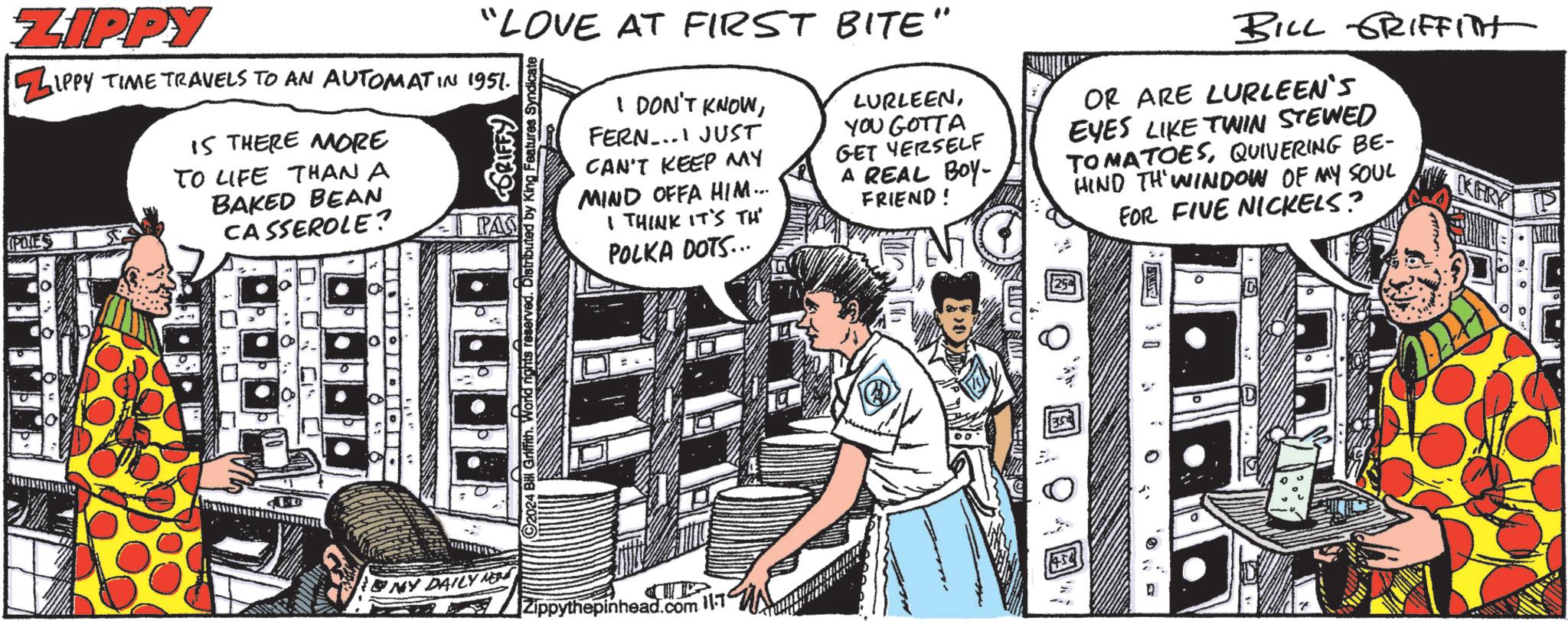 Sharing OCR: ZIPPY UPOLES "LOVE AT FIRST BITE" IPPY TIME TRAVELS TO AN AUTOMAT IN 1951. IS THERE MORE TO LIFE THAN A BAKED BEAN CASSEROLE? 0 Griffith. World rights reserved. Distrib Features Syndicate GRIFFY I DON'T KNOWFERN... JUST CAN'T KEEP MY MIND OFFA HIM... I THINK IT'S TH POLKA DOTS... LURLEENYOU GOTTA GET YERSELF A REAL BOY- FRIEND! BILL GRIFFITH OR ARE LURLEEN'S EYES LIKE TWIN STEWED TOMATOESQUIVERING BE- HIND THWINDOW OF MY SOUL FOR FIVE NICKELS? KERY NY DAILY NEW 2 Zippythepinhead.com 11 ZIPPY UPOLES " LOVE AT FIRST BITE " IPPY TIME TRAVELS TO AN AUTOMAT IN 1951 . IS THERE MORE TO LIFE THAN A BAKED BEAN CASSEROLE ? 0 Griffith . World rights reserved . Distrib Features Syndicate GRIFFY I DON'T KNOWFERN ... JUST CAN'T KEEP MY MIND OFFA HIM ... I THINK IT'S TH POLKA DOTS ... LURLEENYOU GOTTA GET YERSELF A REAL BOY- FRIEND ! BILL GRIFFITH OR ARE LURLEEN'S EYES LIKE TWIN STEWED TOMATOESQUIVERING BE- HIND THWINDOW OF MY SOUL FOR FIVE NICKELS ? KERY NY DAILY NEW 2 Zippythepinhead.com 11