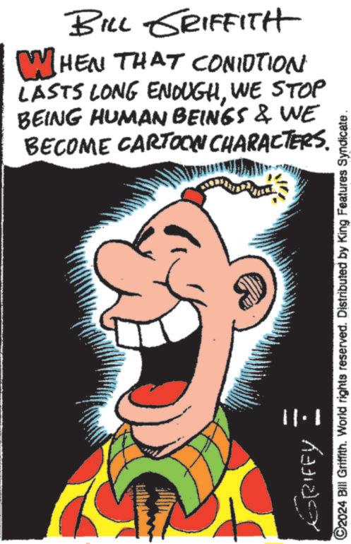 Poster OCR: BILL GRIFFITH WHEN THAT CONIOTION LASTS LONG ENOUGHWE STOP BEING HUMAN BEINGS & WE BECOME CARTOON CHARACTERS. ERIFFY 1·11 ©2024 Bill Griffith. World rights reserved. Distributed by King Features Syndicate BILL GRIFFITH WHEN THAT CONIOTION LASTS LONG ENOUGHWE STOP BEING HUMAN BEINGS & WE BECOME CARTOON CHARACTERS . ERIFFY 1 · 11 © 2024 Bill Griffith . World rights reserved . Distributed by King Features Syndicate