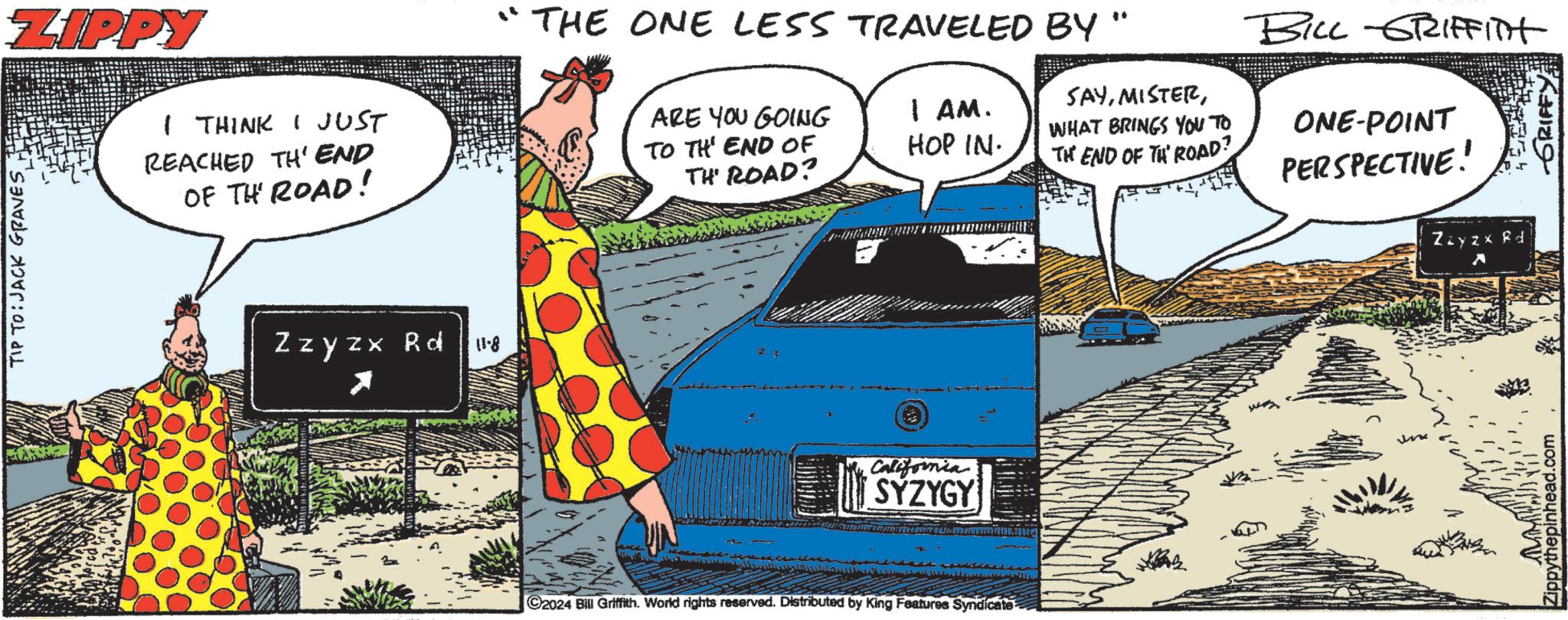 Sharing OCR: TIP TO:JACK GRAVESZIPPY I THINK I JUST REACHED TH' END OF TH ROAD! Zzyzx Rd 11-8 "THE ONE LESS TRAVELED BY ARE YOU GOING TO THE END OF I AM. HOP IN. TH' ROAD? SAYWHAT BRINGS YOU TO TH END OF TH ROAD? BILL GRIFFITH ONE-POINT PERSPECTIVE! California SYZYGY ©2024 Bill Griffith. World rights reserved. Distributed by King Features Syndicate Zzyzx Rd ? Zippythepinhead.com ?? ???? TIP TO : JACK GRAVESZIPPY I THINK I JUST REACHED TH ' END OF TH ROAD ! Zzyzx Rd 11-8 " THE ONE LESS TRAVELED BY ARE YOU GOING TO THE END OF I AM . HOP IN . TH ' ROAD ? SAYWHAT BRINGS YOU TO TH END OF TH ROAD ? BILL GRIFFITH ONE - POINT PERSPECTIVE ! California SYZYGY © 2024 Bill Griffith . World rights reserved . Distributed by King Features Syndicate Zzyzx Rd ? Zippythepinhead.com ?? ????
