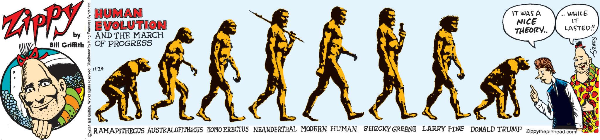 Crew OCR: Zippy by Bill Griffith C2024 Bill Griffith. World rights reserved. Distributed by King Features Syndicate HUMAN EVOLUTION AND THE MARCH OF PROGRESS 11-24 IT WAS A WHILE NICE THEORY.. IT LASTED!! RAMAPITHECUS AUSTRALOPITHECUS HOMO ERECTUS NEANDERTHAL MODERN HUMAN SHECKY GREENE LARRY FINE DONALD TRUMP Zippythepinhead.com Zippy by Bill Griffith C2024 Bill Griffith . World rights reserved . Distributed by King Features Syndicate HUMAN EVOLUTION AND THE MARCH OF PROGRESS 11-24 IT WAS A WHILE NICE THEORY .. IT LASTED !! RAMAPITHECUS AUSTRALOPITHECUS HOMO ERECTUS NEANDERTHAL MODERN HUMAN SHECKY GREENE LARRY FINE DONALD TRUMP Zippythepinhead.com