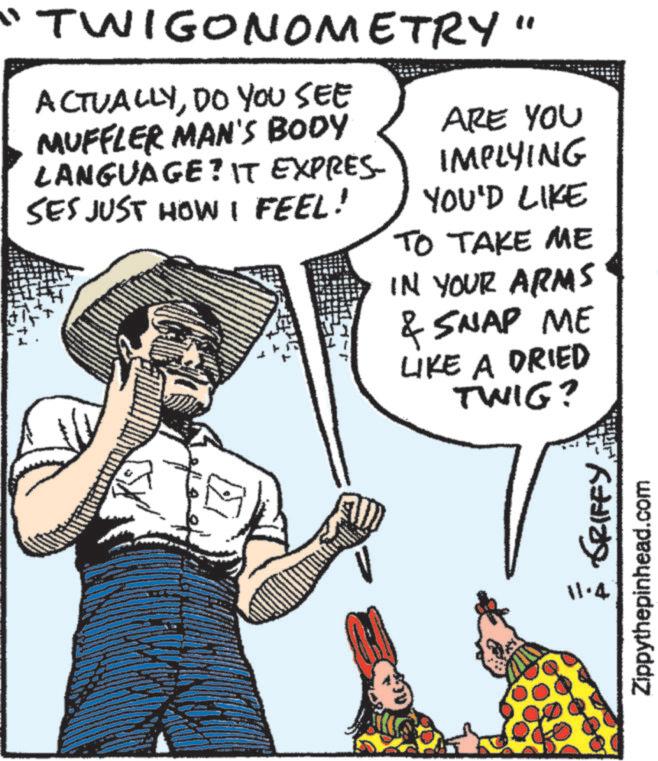 Hat OCR: "TWIGONOMETRY" ACTUALLYDO YOU SEE MUFFLER MAN'S BODY LANGUAGE? IT EXPRES- SES JUST HOW I FEEL! ARE YOU IMPLYING YOU'D LIKE TO TAKE ME IN YOUR ARMS & SNAP ME LIKE A DRIED TWIG? 11.4 É GRIFFY. Zippythepinhead.com " TWIGONOMETRY " ACTUALLYDO YOU SEE MUFFLER MAN'S BODY LANGUAGE ? IT EXPRES- SES JUST HOW I FEEL ! ARE YOU IMPLYING YOU'D LIKE TO TAKE ME IN YOUR ARMS & SNAP ME LIKE A DRIED TWIG ? 11.4 É GRIFFY . Zippythepinhead.com