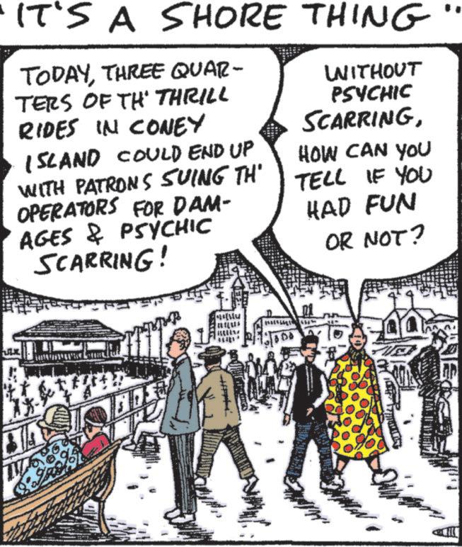 People OCR: IT'S A SHORE THING TODAYTHREE QUAR- WITHOUT TERS OF TH' THRILL PSYCHIC RIDES IN CONEY ISLAND COULD END UP WITH PATRONS SUING TH' OPERATORS FOR DAM- AGES & PSYCHIC SCARRING! SCARRINGHOW CAN YOU TELL IF YOU HAD FUN OR NOT? IT'S A SHORE THING TODAYTHREE QUAR- WITHOUT TERS OF TH ' THRILL PSYCHIC RIDES IN CONEY ISLAND COULD END UP WITH PATRONS SUING TH ' OPERATORS FOR DAM- AGES & PSYCHIC SCARRING ! SCARRINGHOW CAN YOU TELL IF YOU HAD FUN OR NOT ?