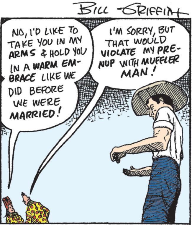 Line OCR: BILL GRIFFINt NOI'D LIKE TO TAKE YOU IN MY ARMS & HOLD YOU IN A WARM EM- BRACE LIKE WE DID BEFORE WE WERE MARRIED! I'M SORRYBUT THAT WOULD VIOLATE MY PRE- NUP WITH MUFFLER MAN! BILL GRIFFINt NOI'D LIKE TO TAKE YOU IN MY ARMS & HOLD YOU IN A WARM EM- BRACE LIKE WE DID BEFORE WE WERE MARRIED ! I'M SORRYBUT THAT WOULD VIOLATE MY PRE- NUP WITH MUFFLER MAN !