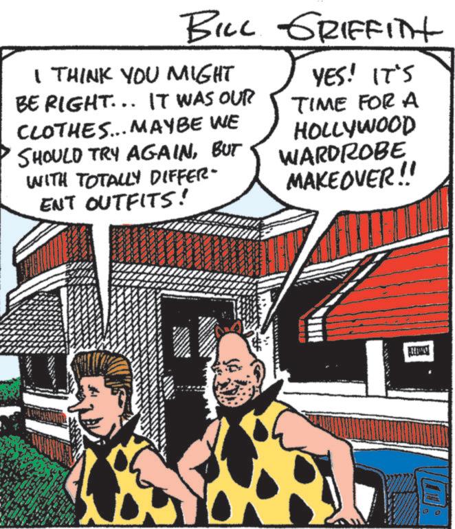 Publication OCR: BILL GRIFFITH I THINK YOU MIGHT BE RIGHT... IT WAS OUR CLOTHES... MAYBE WE SHOULD TRY AGAINBUT WITH TOTALLY DIFFER- ENT OUTFITS! YES! IT'S TIME FOR A HOLLYWOOD WARDROBE MAKEOVER!! BILL GRIFFITH I THINK YOU MIGHT BE RIGHT ... IT WAS OUR CLOTHES ... MAYBE WE SHOULD TRY AGAINBUT WITH TOTALLY DIFFER- ENT OUTFITS ! YES ! IT'S TIME FOR A HOLLYWOOD WARDROBE MAKEOVER !!