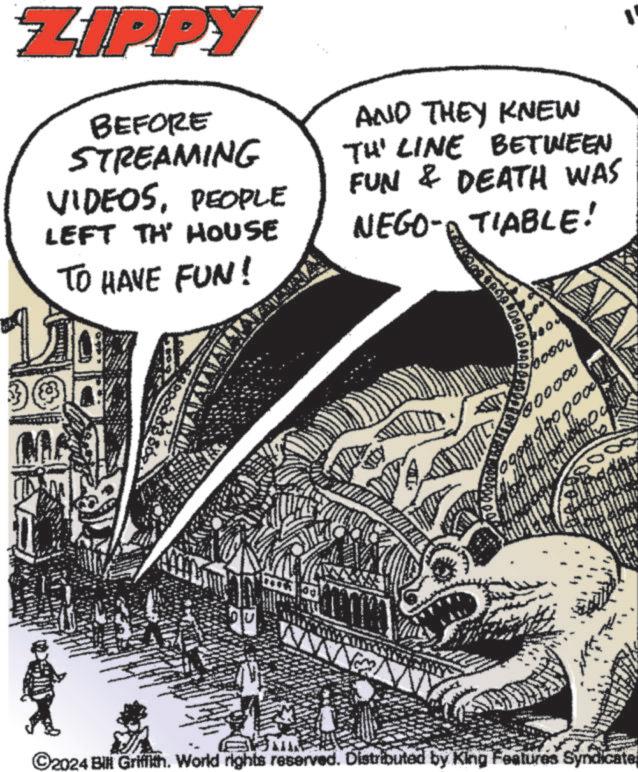 Drawing OCR: ZIPPY BEFORE STREAMING VIDEOSPEOPLE LEFT TH HOUSE TO HAVE FUN! AND THEY KNEW TH' LINE BETWEEN FUN & DEATH WAS NEGO-A TIABLE! bosa www. ©2024 Bill Griffith. World rights reserved. Distributed by King Features Syndicate ZIPPY BEFORE STREAMING VIDEOSPEOPLE LEFT TH HOUSE TO HAVE FUN ! AND THEY KNEW TH ' LINE BETWEEN FUN & DEATH WAS NEGO - A TIABLE ! bosa www . © 2024 Bill Griffith . World rights reserved . Distributed by King Features Syndicate